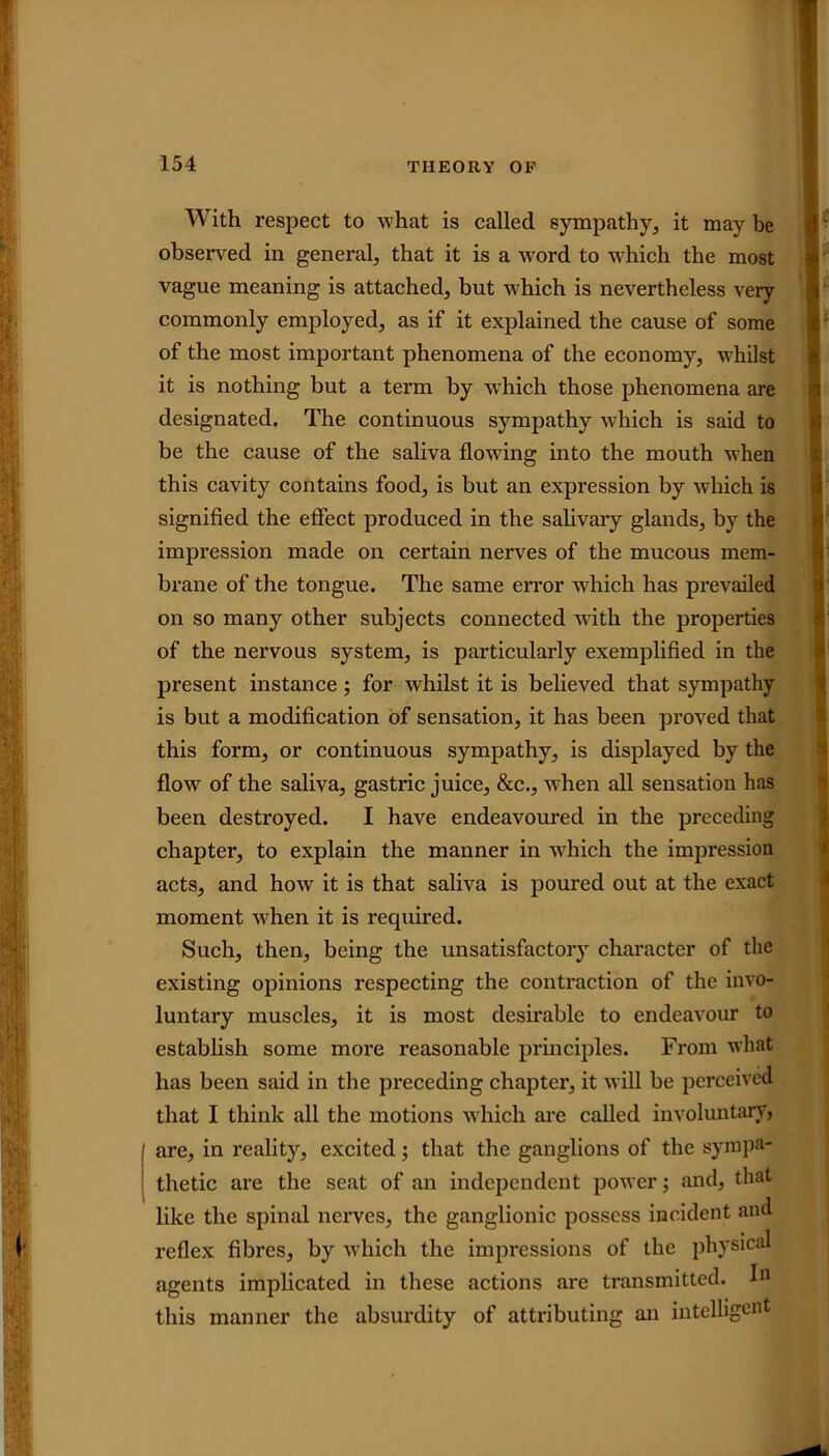 With respect to what is called sympathy, it may be observed in general, that it is a word to which the most vague meaning is attached, but which is nevertheless very commonly employed, as if it explained the cause of some of the most important phenomena of the economy, whilst it is nothing but a term by wrhich those phenomena are designated. The continuous sympathy which is said to be the cause of the saliva flowing into the mouth when this cavity contains food, is but an expression by which is signified the effect produced in the salivary glands, by the impression made on certain nerves of the mucous mem- brane of the tongue. The same error which has prevailed on so many other subjects connected with the properties of the nervous system, is particularly exemplified in the present instance; for whilst it is believed that sympathy is but a modification of sensation, it has been proved that this form, or continuous sympathy, is displayed by the flow of the saliva, gastric juice, &c., when all sensation has been destroyed. I have endeavoured in the preceding chapter, to explain the manner in which the impression acts, and how it is that saliva is poured out at the exact moment when it is required. Such, then, being the unsatisfactory character of the existing opinions respecting the contraction of the invo- luntary muscles, it is most desirable to endeavour to establish some more reasonable principles. From what has been said in the preceding chapter, it will be perceived that I think all the motions which are called involuntary, are, in reality, excited; that the ganglions of the sympa- thetic are the seat of an independent power; and, that like the spinal nerves, the ganglionic possess incident and reflex fibres, by which the impressions of the physical agents implicated in these actions are transmitted. 1° this manner the absurdity of attributing an intelligent