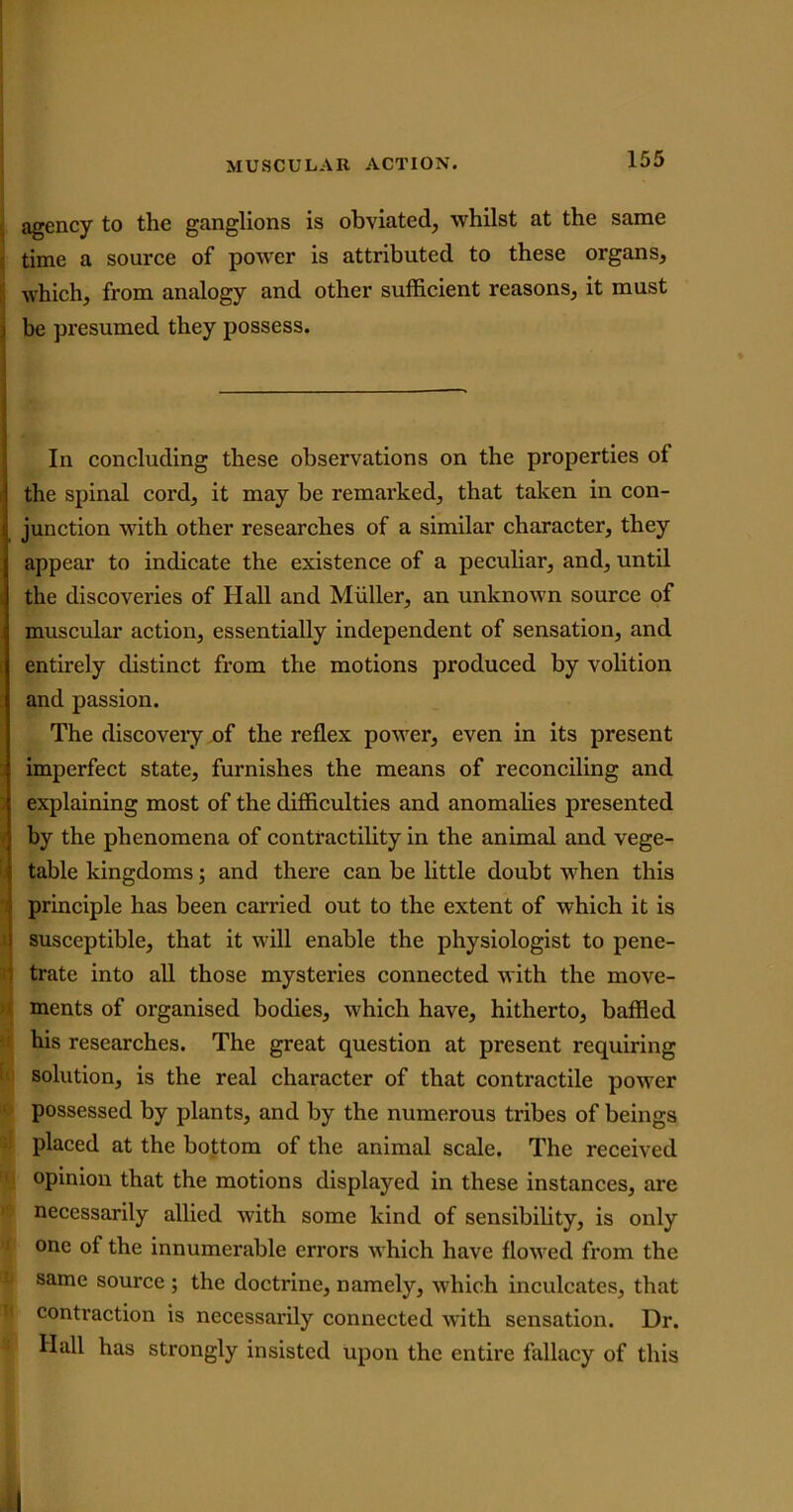 agency to the ganglions is obviated, whilst at the same time a source of power is attributed to these organs, which, from analogy and other sufficient reasons, it must i be presumed they possess. In concluding these observations on the properties of ] the spinal cord, it may be remarked, that taken in con- | junction with other researches of a similar character, they j appear to indicate the existence of a peculiar, and, until the discoveries of Hall and Muller, an unknown source of ! muscular action, essentially independent of sensation, and entirely distinct from the motions produced by volition and passion. The discovery of the reflex power, even in its present imperfect state, furnishes the means of reconciling and explaining most of the difficulties and anomalies presented by the phenomena of contractility in the animal and vege- | table kingdoms; and there can be little doubt when this principle has been carried out to the extent of which it is susceptible, that it will enable the physiologist to pene- trate into all those mysteries connected with the move- ments of organised bodies, which have, hitherto, baffled his researches. The great question at present requiring solution, is the real character of that contractile power possessed by plants, and by the numerous tribes of beings placed at the bottom of the animal scale. The received opinion that the motions displayed in these instances, are necessarily allied with some kind of sensibility, is only one of the innumerable errors which have flowed from the same source ; the doctrine, namely, which inculcates, that contraction is necessarily connected with sensation. Dr. Hall has strongly insisted upon the entire fallacy of this