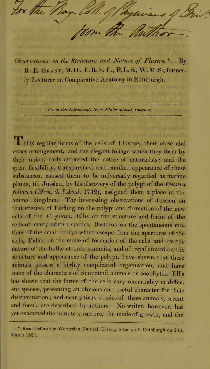 Observations on the Structure and Nature of Flustra * By R. E. Grant, M.D., F. R. S. E., F.L. S., W. M. S., former- ly Lecturer on Comparative Anatomy in Edinburgh. From the Edinburgh New Philosophical Journal. TThE regular forms of the cells of Flustrae, their close and exact arrangement, and the elegant foliage which they form by their union, early attracted the notice of naturalists; and the great flexibility, transparency, and ramified appearance of these substances, caused them to be universally regarded as marine plants, till Jussieu, by his discovery of the polypi of the Flustra foliacea {Mem. die VAcad. 1742), assigned them a place in the animal kingdom. The interesting observations of Jussieu on that species, of Laefling on the polypi and formation of the new cells of the F. pilosa, Ellis on the structure and forms of the cells of many British species, Basterus on the spontaneous mo- tions of the small bodies which escape from the apertures of the cells, Pallas on the mode of formation of the cells and on the nature of the bullas at their summits, and of Spallanzani on the structure and appearance of the polypi, have shewn that these animals possess a highly complicated organization, and have some of the characters of compound animals or zoophytes. Ellis has shewn that the forms of the cells vary remarkably in differ- ent species, presenting an obvious and useful character for their discrimination ; and nearly forty species of these animals, recent and fossil, are described by authors. No writer, however, has yet examined the minute structure, the mode of growth, and the • Read before the Wernerian Natural History Society of Edinburgh on 2-1th March 1827.