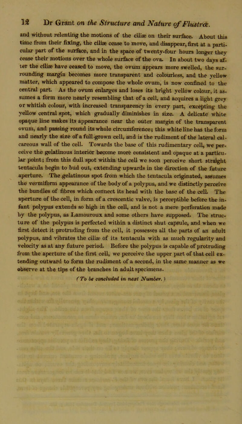 and without relenting the motions of the ciliae on their surface. About this time from their fixing, the ciliae cease to move, and disappear, first at a parti- cular part of the surface, and in the space of twenty-four hours longer they cease their motions over the whole surface of the ova. In about two days af- ter the ciliae have ceased to move, the ovum appears more swelled, the sur- rounding margin becomes more transparent and colourless, and the yellow matter, which appeared to compose the whole ovum, is now confined to the central part. As the ovum enlarges and loses its bright yellow colour, it as- sumes a form more nearly resembling that of a cell, and acquires a light grey or whitish colour, with increased transparency in every part, excepting the yellow central spot, which gradually diminishes in size. A delicate white opaque line makes its appearance near the outer margin of the transparent ovum, and passing round its whole circumference; this white line has the form and nearly the size of a full .grown cell, and is the rudiment of the lateral cal- careous wall of the cell. Towards the base of this rudimentary cell, we per- ceive the gelatinous interior become more consistent and opaque at a particu- lar point; from this dull spot within the cell we soon perceive short straight tentacula begin to bud out, extending upwards in the direction of the future aperture. The gelatinous spot from which the tentacula originated, assumes the vermiform appearance of the body of a polypus, and we distinctly perceive the bundles of fibres which connect its head with the base of the celL The aperture of the cell, in form of a crescentic valve, is perceptible before the in- fant polypus extends so high in the cell, and is not a mere perforation made by the polypus, as Lamouroux and some others have supposed. The struc- ture of the polypus is perfected within a distinct shut capsule, and when we first detect it protruding from the cell, it possesses all the parts of an adult polypus, and vibrates the ciliae of its tentacula with as much regularity and velocity as at any future period. Before the polypus is capable of protruding from the aperture of the first cell, we perceive the upper part of that cell ex- tending outward to form the rudiment of a second, in the same manner as we observe at the tips of the branches in adult specimens. (To be concluded in next Number.)