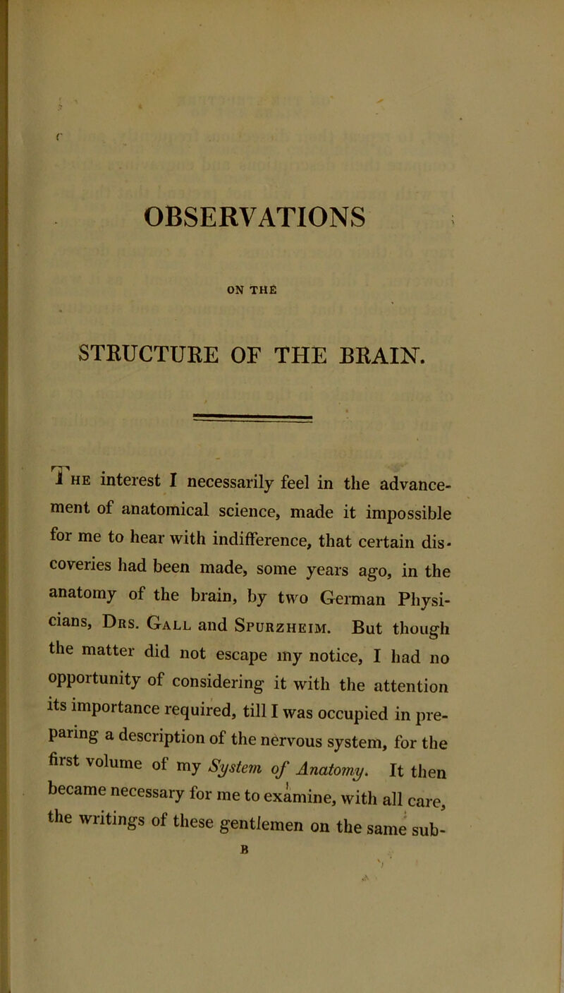 r OBSERVATIONS ON THE STRUCTURE OF THE BRAIN. J HE interest I necessarily feel in the advance- nient of anatomical science, made it impossible for me to hear with indifference, that certain dis- coveries had been made, some years ago, in the anatomy of the brain, by two German Physi- cians, Drs. Gall and Spurzheim. But though the matter did not escape iny notice, I had no opportunity of considering it with the attention Its importance required, till I was occupied in pre- paring a description of the nervous system, for the first volume of my System of Anatomy. It then became necessary for me to examine, with all care, the writings of these gentlemen on the same sub- B