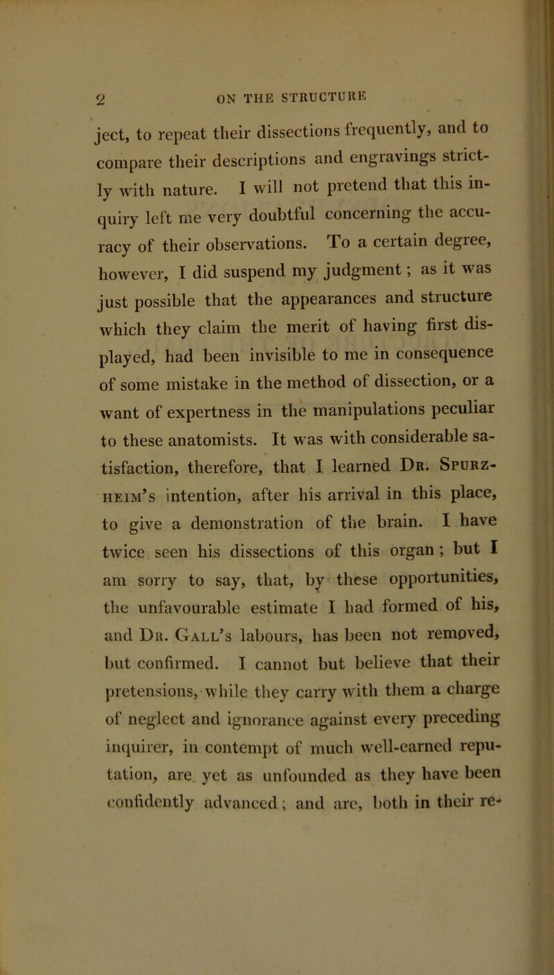 ject, to repeat their dissections frequently, and to compare their descriptions and engiavings strict- ly with nature. I will not pretend that this in- quiry left me very doubtful concerning the accu- racy of their observations. To a certain degree, however, I did suspend my judgment; as it was just possible that the appearances and structure which they claim the merit of having first dis- played, had been invisible to me in consequence of some mistake in the method of dissection, or a want of expertness in the manipulations peculiar to these anatomists. It was with considerable sa- tisfaction, therefore, that I learned Dr. Spurz- heim’s intention, after his arrival in this place, to give a demonstration of the brain. I have twice seen his dissections of this organ; but I am sorry to say, that, by these opportunities, the unfavourable estimate I had formed of his, and Dr. Gall’s labours, has been not removed, but confirmed. I cannot but believe that their pretensions,'while they carry with them a charge of neglect and ignorance against every preceding inquirer, in contempt of much well-earned repu- tation, are. yet as unfounded as they have been confidently advanced; and are, both in their re-