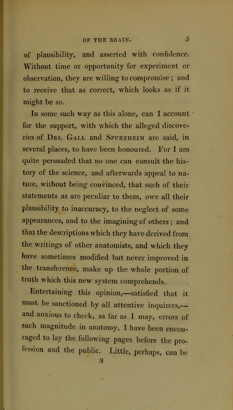 of plausibility, and asserted with confidence. Without time or opportunity for experiment or observation, they are willing to compromise ; and to receive that as correct, which looks as if it might be so. In some such way as this alone, can I account ■ for the support, with which the alleged discove- ries of Drs. Gall and Spurzheim are said, in several places, to have been honoured. For I am quite persuaded that no one can consult the his- tory of the science, and afterwards appeal to na- ture, without being convinced, that snch of their statements as are peculiar to them, owe all their plausibility to inaccuracy, to the neglect of some appearances, and to the imagining of others ; and that the descriptions which they have derived from the writings of other anatomists, and which they have sometimes modified but never improved in the transference, make up the whole portion of truth which this new system comprehends. Entertaining this opinion,—satisfied that it must be sanctioned by all attentive inquirers,— and anxious to check, as far as I may, errors of such magnitude in anatomy, I have been encou- raged to lay the following pages before the pro- fession and the public. Little, perhaps, can be 3