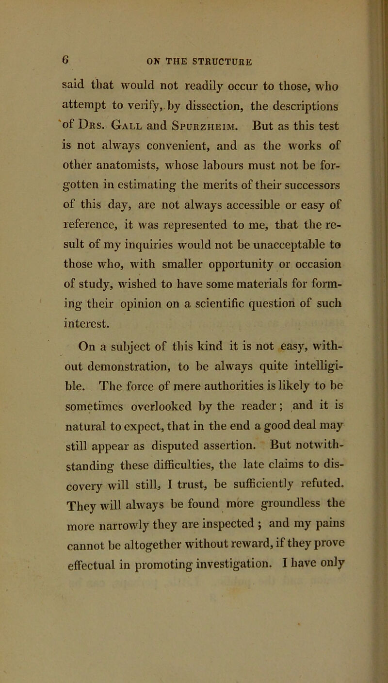 said that would not readily occur to those, who attempt to verify, by dissection, the descriptions 'of Drs. Gall and Spurzheim. But as this test is not always convenient, and as the works of other anatomists, whose labours must not be for- gotten in estimating the merits of their successors of this day, are not always accessible or easy of reference, it was represented to me, that the re- sult of my inquiries would not be unacceptable to those who, with smaller opportunity or occasion of study, wished to have some materials for fomi- ing their opinion on a scientific question of such interest. On a subject of this kind it is not easy, with- out demonstration, to be always quite intelligi- ble. The force of mere authorities is likely to be sometimes overlooked by the reader; and it is natural to expect, that in the end a good deal may still appear as disputed assertion. But notwith- standing these difficulties, the late claims to dis- covery will stilb I trust, be sufficiently refuted. They will always be found more groundless the more narrowly they are inspected ; and my pains cannot be altogether without reward, if they prove effectual in promoting investigation. I have only