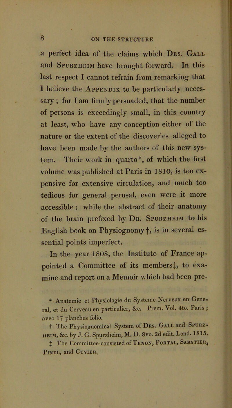 a perfect idea of the claims which Drs. Gall and SruRZHEiM have brought forward. In this last respect I cannot refrain from remarking that I believe the Appendix to be particularly neces- sary ; for I am firmly persuaded, that the number of persons is exceedingly small, in this country at least, who have any conception either of the nature or the extent of the discoveries alleged to have been made by the authors of this new sys- tem. Their work in quarto^, of which the first volume was published at Paris in 1810, is too ex- pensive for extensive circulation, and much too tedious for general perusal, even were it more accessible ; while the abstract of their anatomy of the brain prefixed by Dr. Spurzheim to his English book on Physiognomy f, is in several es- sential points imperfect. In the year 1808, the Institute of France ap- pointed a Committee of its members t, to exa- mine and report on a Memoir which had been pre- * Anatomie et Physiologic du Systeme Neiveux en Gene- ral, et du Cerveau en particulier, &c. Prem. Vol. 4to. Paris; avec 17 planches folio. + The Physiognomical System of Dhs. Gall and Spurz- heim, &c. by J. G. Spurzheim, M. D. 8vo. 2d edit. Lond. 1815, I The Committee consisted of Tenon, Portal, Sabatier, PiNEL, and Cuvier.