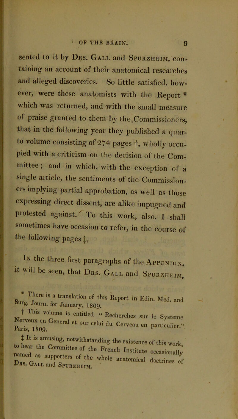 sented to it by Drs. Gall and Spurzheim, con- taining an account of their anatomical researches and alleged discoveries. So little satisfied, how- ever, were these anatomists with the Report * which was returned, and with the small measure of praise granted to them by the»Commissioners, that in the following year they published a quar- to volume consisting of 274 pages f, wholly occu- pied with a criticism on the decision of the Com- mittee ; and in tvhich, with the exception of a single article, the sentiments of the Commission- ers imptying partial approbation, as well as those expressing direct dissent, are alike impugned and protested against. To this work, also, I shall sometimes have occasion to refer, in the course of the following pages In the three first paragraphs of the Appendix. it will be seen, that Drs. Gall and Spurzheim, * There is a translation of this Report in Edin. Med. and ourg. Journ. for January, I8O9. t This volume is entitled « Recherchcs sur le Systeme Pa^n’r'llop Cerveau en particulier.” X It IS amusing, notwithstanding the existence of this work to hear the Committee of the French Institute occasionali;