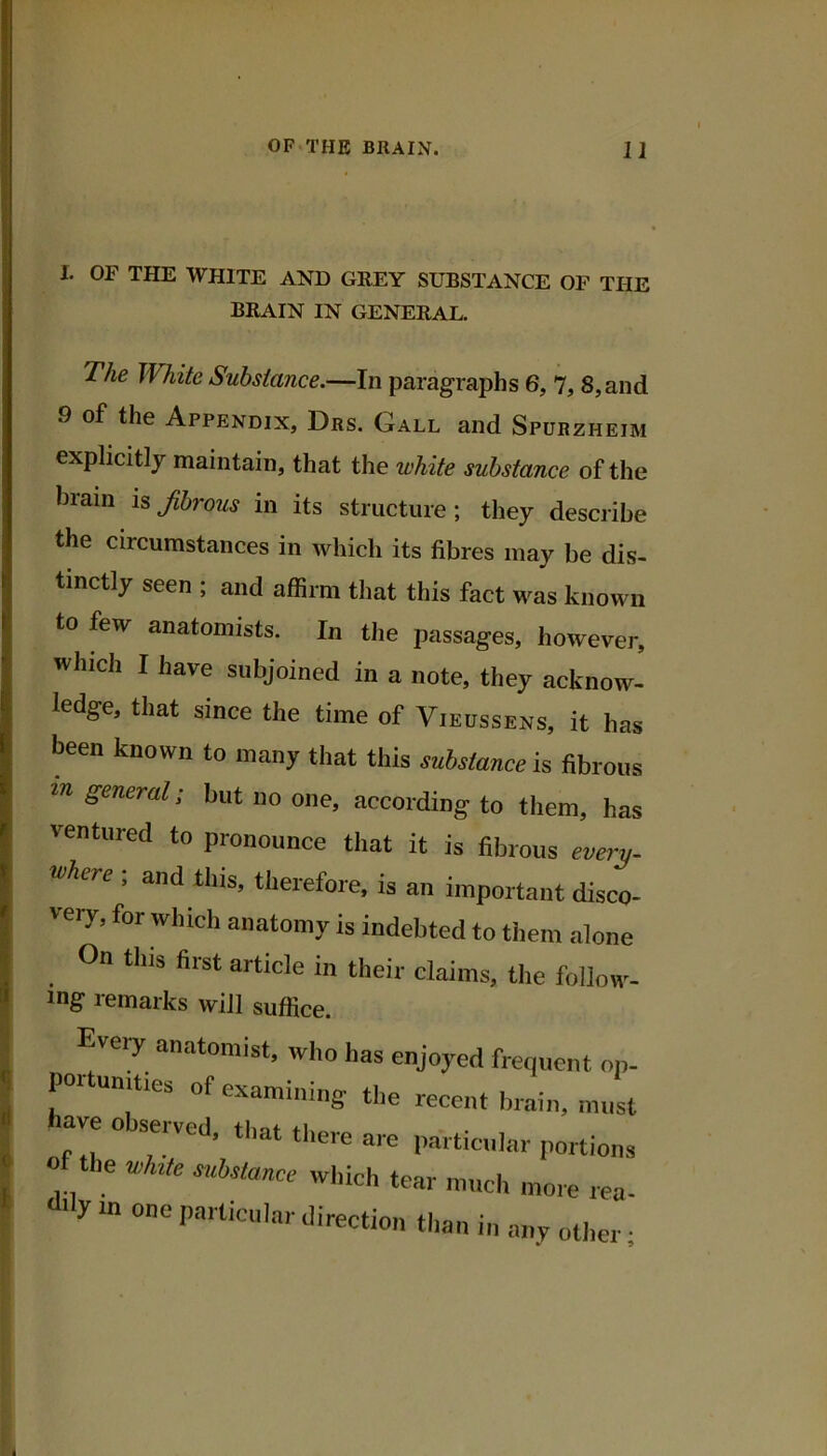 I. OF THE WHITE AND GREY SUBSTANCE OF THE BRAIN IN GENERAL. The White Substance.—In paragraphs 6, 7, 8, and 9 of the Appendix, Drs. Gall and Spurzheim explicitly maintain, that the white substance of the brain h fbrous in its structure; they describe the circumstances in which its fibres may be dis- tinctly seen ; and affirm that this fact w^as known to few anatomists. In the passages, however, which I have subjoined in a note, they acknow- ledge, that since the time of Vieussens, it has been known to many that this substance is fibrous m general; but no one, according to them, has ventured to pronounce that it is fibrous every- where ; and this, therefore, is an important disco- very, for which anatomy is indebted to them alone On this first article in their claims, the follow- ing remarks will suffice. Every anatomist, who has enjoyed frequent on- por unities of examining the recent brain, iiiiist have observed, that there are particular portions of the v,l»te s,cbstancc which tear much more rea- d'ly m one particular direction than in any oti.er ■