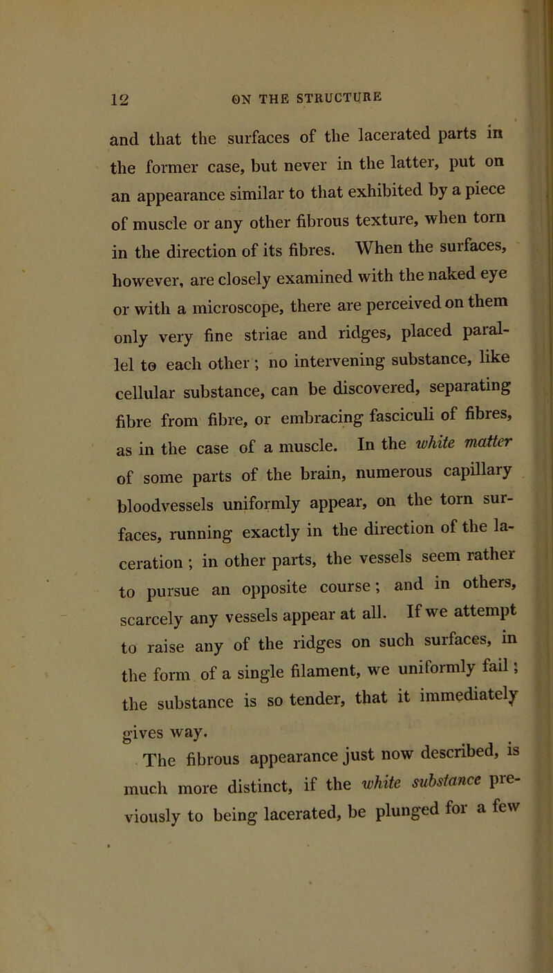 and that the surfaces of the lacerated parts in the former case, but never in the latter, put on an appearance similar to that exhibited by a piece of muscle or any other fibrous texture, when torn in the direction of its fibres. When the surfaces, however, are closely examined with the naked eye or with a microscope, there are perceived on them only very fine striae and ridges, placed paral- lel to each other; no intervening substance, like cellular substance, can be discovered, separating fibre from fibre, or embracing fasciculi of fibres, as in the case of a muscle. In the white matter of some parts of the brain, numerous capillary bloodvessels uniformly appear, on the torn sur- faces, running exactly in the direction of the la- ceration ; in other parts, the vessels seem rather to pursue an opposite course; and in others, scarcely any vessels appear at all. If we attempt to raise any of the ridges on such surfaces, in the form of a single filament, we uniformly fail; the substance is so tender, that it immediately gives way. The fibrous appearance just now described, is much more distinct, if the white substance pre viously to being lacerated, be plunged for a few