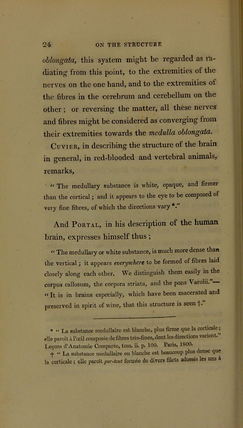 oblongata, this system might be regarded as I'a- diating from this point, to the extremities of the nerv’^es on the one hand, and to the extremities of the fibres in the cerebrum and cerebellum on the other ; or reversing the matter, all these nerves and fibres might be considered as converging from their extremities towards the medulla oblongata. Cuvier, in describing the structure of the brain in general, in red-blooded and vertebral animals,- remarks. The medullary substance is white, opaque, and firmer than the cortical; and it appears to the eye to be composed of very fine fibres, of which the directions vary *. And Portal, in his description of the hurhan brain, expresses himself thus ; “ The medullary or white substance, is much more dense than the vertical; it appears everywhere to be formed of fibres laid closely along each other. We distinguish them easily in the corpus callosum, the corpora striata, and the pons Varolii. — It is in brains especially, which have been macerated and preserved in spirit of wine, that this structure is seen I. • “ La substance medullaire est blanche, plus firme que la corticale; elle paroit a I’oeil coniposee de fibres tr6s-fines, dont les directions varienU Le9ons d’Anatomie Comparee, tom. ii. p. 100. Paris, 1800. •}• “ La substance medullaire ou blanche est beaucoup plus dense que la corticale; die poioit par-tout fonnee de divers filets adosscs Ics uns a