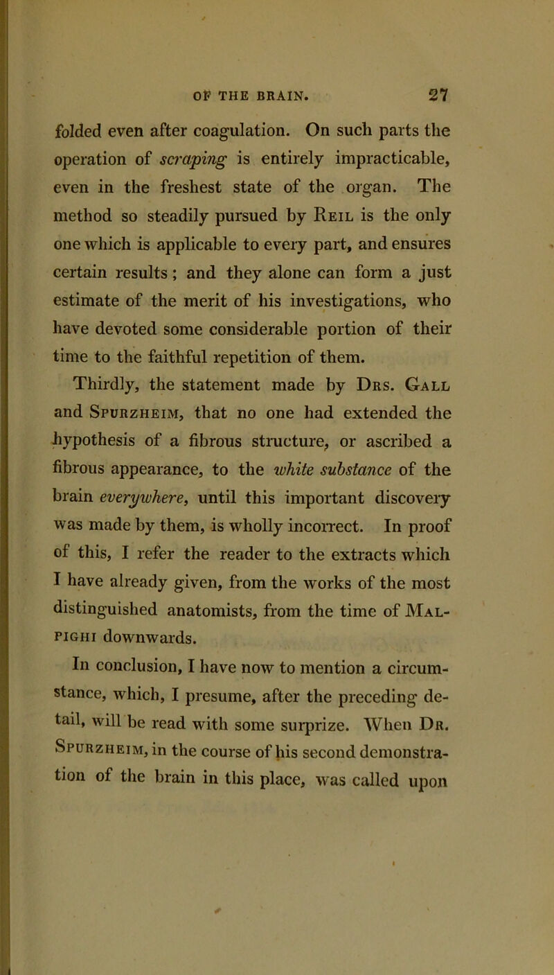 folded even after coagulation. On such parts the operation of scmping is entirely impracticable, even in the freshest state of the organ. The method so steadily pursued by Reil is the only one which is applicable to every part, and ensures certain results; and they alone can form a just estimate of the merit of his investigations, who have devoted some considerable portion of their time to the faithful repetition of them. Thirdly, the statement made by Drs. Gall and Spurzheim, that no one had extended the hypothesis of a fibrous structure^ or ascribed a fibrous appearance, to the white substance of the brain everywhere, until this important discoveiy was made by them, is wholly incorrect. In proof of this, I refer the reader to the extracts which I have already given, from the works of the most distinguished anatomists, from the time of Mal- pighi downwards. In conclusion, I have now to mention a circum- stance, which, I presume, after the preceding de- tail, will be read with some surprize. When Dr. Spurzheim, in the course of his second demonstra- tion of the brain in this place, was called upon