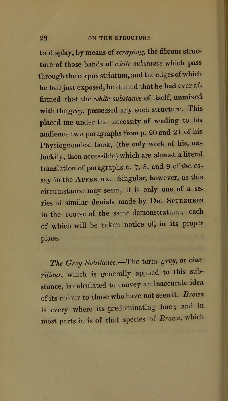 to display, by means of scraping, the fibrous struc- ture of those bands of white substance which pass through the corpus striatum, and the edges of which he had just exposed, he denied that he had ever af- firmed that the white substance of itself, unmixed with the possessed any such structure. This placed me under the necessity of reading to his audience two paragraphs fromp. 20 and 21 of his Physiognomical book, (the only work of his, un- luckily, then accessible) which are almost a literal translation of paragraphs 6, 7, 8, and 9 of the es- say in the Appendix. Singular, however, as this circumstance may seem, it is only one of a se- ries of similar denials made by Dr. Spurzheim in the course of the same demonstration ; each of which will be taken notice of, in its proper place. The Grey Substance.—The term grey, or cine- ritious, which is generally applied to this sub- stance, is calculated to convey an inaccurate idea of its colour to those who have not seen it. Brown is every where its piedominating hue; and in most parts it is of that species of Brown, which