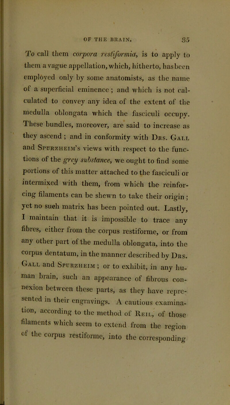 To call them corpora restvformia, is to apply to them a vague appellation, which, hitherto, has been employed only by some anatomists, as the name of a superficial eminence ; and which is not cal- culated to convey any idea of the extent of the medulla oblongata which the fasciculi occupy. These bundles, moreover, are said to increase as they ascend ; and in conformity with Drs. Gall and Spurzheim’s views with respect to the func- tions of the grey substance, we ought to find some portions of this matter attached to the fasciculi or intermixed with them, from which the reinfor- cing filaments can be shewn to take their origin; yet no such matrix has been pointed out. Lastly, I maintain that it is impossible to trace any fibres, either from the corpus restiforme, or from any other part of the medulla oblongata, into the corpus dentatum, in the manner described by Drs. Gall and Spurzheim ; or to exhibit, in any hu- man brain, such an appearance of fibrous con- nexion between these parts, as they have repre- sented in their engravings. A cautious examina- tion, according to tlie method of Reil,^ of those filaments which seem to extend from the region of the corpus restiforme, into the corresponding