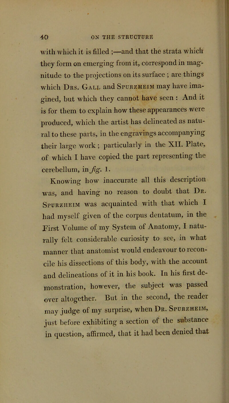 with which it is filled ;—and that the strata whidi they form on emerging from it, correspond in mag- nitude to the projections on its surface ; are things which Drs. Gale and Spurzheim may have ima- gined, but which they cannot have seen : And it is for them to explain how these appearances were produced, which the artist has delineated as natu- ral to these parts, in the engravings accompanying their large work ; particularly in the XII. Plate, of which I have copied the part representing the cerebellum, in Jig. 1. Knowing how inaccurate all this description was, and having no reason to doubt that Dr. Spurzheim was acquainted with that which I had myself given of the corpus dentatum, in the First Volume of my System of Anatomy, I natu- rally felt considerable curiosity to see, in what manner that anatomist would endeavour to recon- cile his dissections of this body, with the account and delineations of it in his book. In his first de- monstration, however, the subject was passed over altogether. But in the second, the reader may judge of my surprise, when Dr. Spurzheim, just before exhibiting a section of the substance in question, affirmed, that it had been denied that