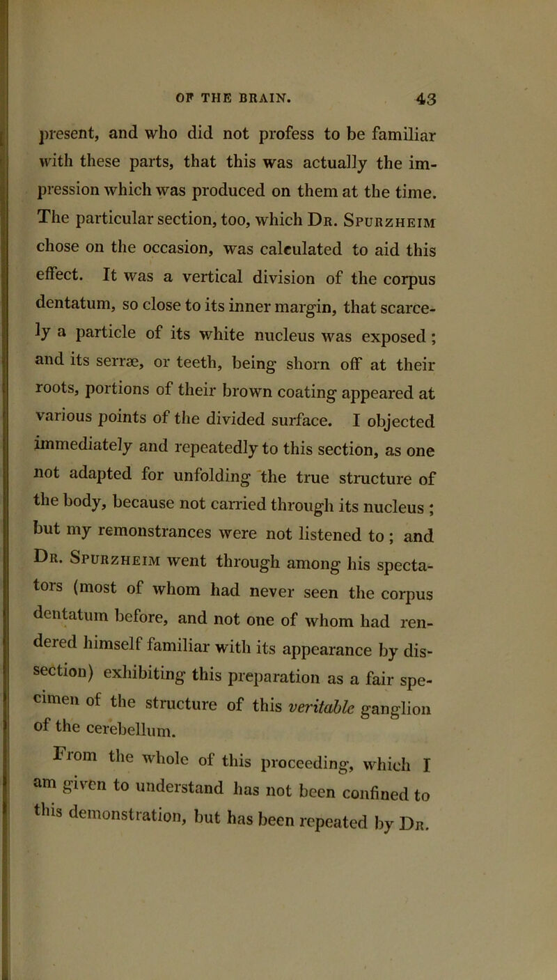 present, and who did not profess to be familiar with these parts, that this was actually the im- pression which was produced on them at the time. The particular section, too, which Dr. Spurzheim chose on the occasion, was calculated to aid this effect. It was a vertical division of the corpus dentatum, so close to its inner margin, that scarce- ly a particle of its white nucleus was exposed; and its serrae, or teeth, being shorn off at their roots, portions of their brown coating appeared at various points of the divided surface. I objected immediately and repeatedly to this section, as one not adapted for unfolding 'the true structure of the body, because not carried through its nucleus ; but my remonstrances were not listened to ; and Dr. Spurzheim went through among his specta- tors (most of whom had never seen the corpus dentatum before, and not one of whom had ren- dered himself familiar with its appearance by dis- section) exhibiting this preparation as a fair spe- cimen of the structure of this veritable ganglion of the cerebellum. From the whole of this proceeding, which I am given to understand has not been confined to this demonstration, but has been repeated by Dr.