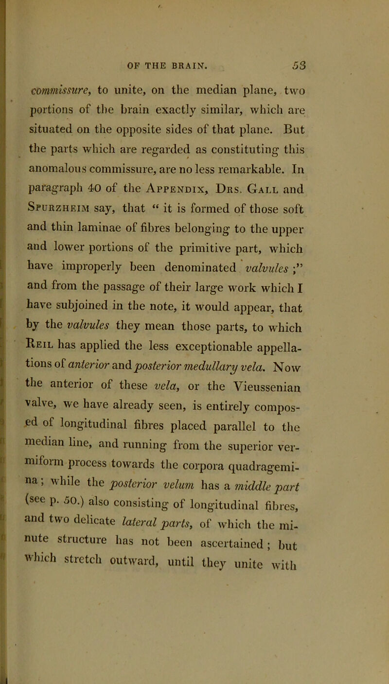 commissure, to unite, on the median plane, two portions of the brain exactly similar, which are situated on the opposite sides of that plane. But the parts which are regarded as constituting this anomalous commissure, are no less remarkable. In paragraph 40 of the Appendix, Drs. Gall and Spurzheim say, that “ it is formed of those soft and thin laminae of fibres belonging to the upper and lower portions of the primitive part, which have improperly been denominated valvules and from the passage of their large work which I have subjoined in the note, it would appear, that by the valvules they mean those parts, to which Reil has applied the less exceptionable appella- tions of anterior andpostei'ior medullary vela. Now the anterior of these vela, or the Vieussenian valve, we have already seen, is entirely compos- ed of longitudinal fibres placed parallel to the P median line, and running from the superior ver- jH miform process towards the corpora quadragemi- na; while the posterior velum has a middle part ^ (see p. 50.) also consisting of longitudinal fibres, ^ and two delicate lateral parts, of which the mi- I nute structure has not been ascertained; but * which stretch outward, untU they unite witli