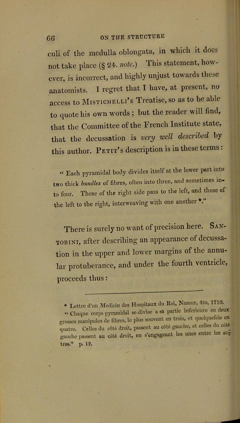 culi of the medulla oblongata, in which it does not take place (§ 24. note.) This statement, how- ever, is incorrect, and highly unjust towards these anatomists. I regret that I have, at present, no access to Mistichelli’s Treatise, so as to be able to quote his own words ; but the reader will find, that the Committee of the French Institute state, that the decussation is very well described by this author. Petit’s description is in these terms: « Each pyramidal body divides itself at the lower part into two thick bundles of fibres, often into three, and sometimes in- to four. Those of the right side pass to the left, and those of the left to the right, interweaving with one another There is surely no want of precision here. San- torini, after describing an appearance of decussa- tion in the upper and lower margins of the annu- lar protuberance, and under the fourth ventricle, proceeds thus: * Lettre d’un Medicin des Hospitaux du Hoi, Namur, 4to, 1710. » Chaque corps pyi-amidal se .divise a sa partie inferieure en deux OTOsses manipules de fibres, le plus souvent en trois, et quelquefois en quatre. CeUes du c6t6 droit, passent au c<)te gaudie, et ceUes du cote gauche passent au cote droit, en s’engageaut les lines entre es au tree.” p. 12. tf 1