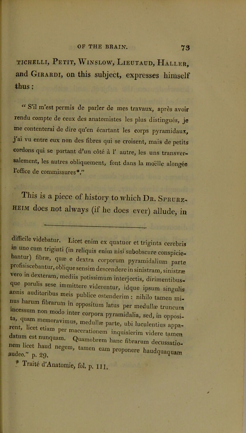 TiCHELLi, Petit, Winslow, Lieutaud, Haller, and Girardi, on this subject, expresses himself thus; “ S'il m’est permis de parler de mes travaux, apres avoir 1 rendu compte de ceux des anatomistes les plus distingues, je me contenterai de dire qu’en ecartant les corps pyramidaux, j j ai vu entre eux non des fibres qui se croisent, mais de petits cordons qui se portant d’un cote k I’ autre, les uns transver- ' salement, les autres obliquement, font dans la moelle alongee I’ofiice de commissures*,’’ This is a piece of history to which Dr. Sprurz^ heim does not always (if he does ever) allude, in difficile videbatur. Licet enim ex quatuor et triginta cerebris in uno cum tngmti (in reliquis enim nisi subobscure conspicie- antur) fibrm, quae e dextra corporum pyramidalium parte pro sisce antur, oblique sensimdescendere in sinistram,sinistrae vero m dexteram, mediis potissimum interjectis, dirimentibus- que poru ,s sese immittere viderentur, idque ipsum singulis anms auditonbus meis publics ostenderim : nihilo tamen mi- inl Z!, T- ta „Z  “'■P'’''* in opposi- Zm at ” inquisierim videre u,,„c„ natT Oecusaatio. audeo' haud,„a,ua„, f Traite d’Anatomie, fol. p. nj.