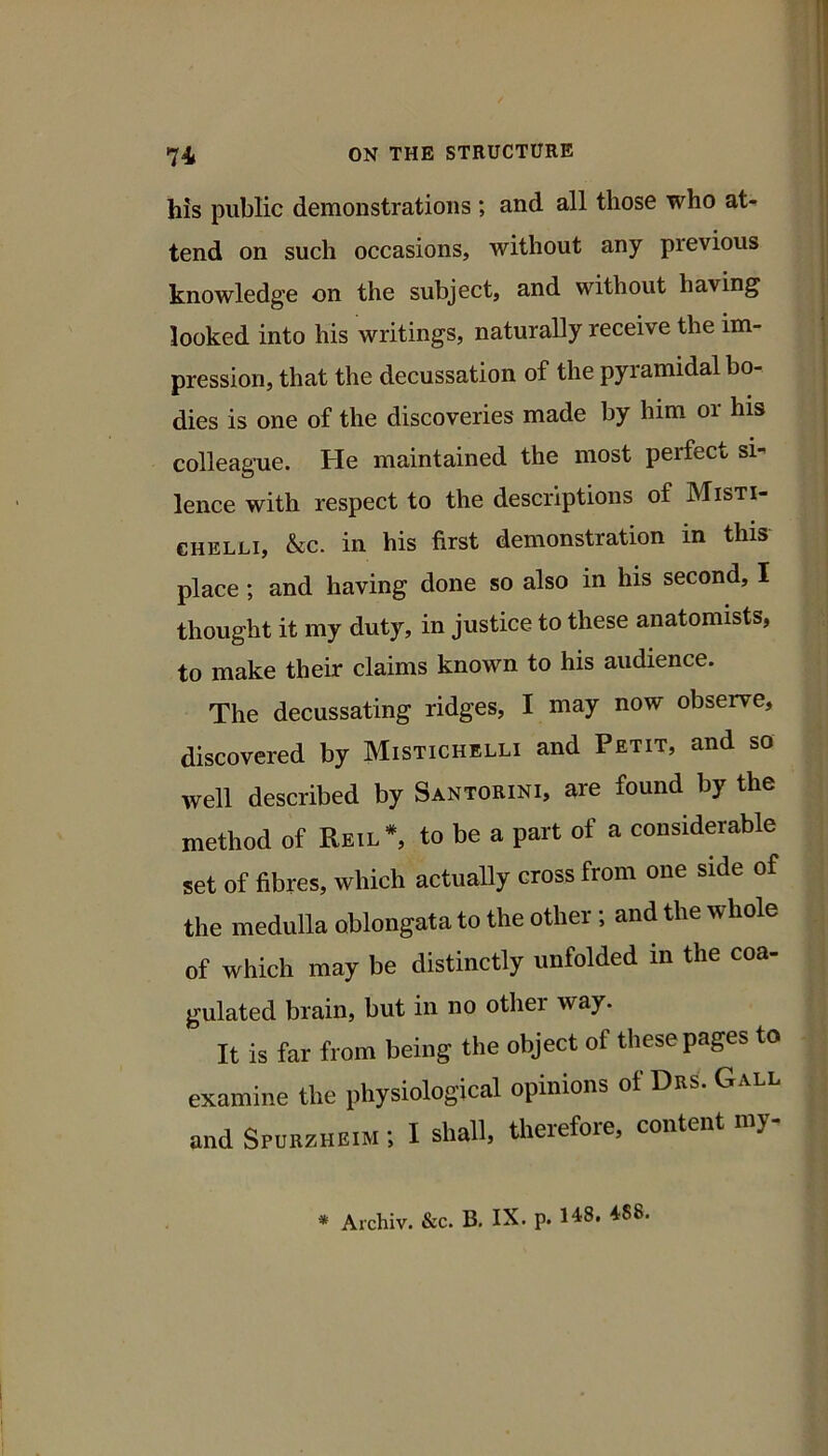 his public demonstrations ; and all those who at- tend on such occasions, without any previous knowledge on the subject, and without having looked into his writings, naturally receive the im- pression, that the decussation of the pyramidal bo- dies is one of the discoveries made by him or his colleague. He maintained the most perfect si-’ lence with respect to the descriptions of Misti- CHELLi, &c. in his first demonstration in this place; and having done so also in his second, I thought it my duty, in justice to these anatomists, to make their claims known to his audience. The decussating ridges, I may now observe, discovered by Mistichelli and Petit, and so well described by Santorini, are found by the method of Reil*, to be a part of a considerable set of fibres, which actually cross from one side of the medulla oblongata to the other; and the whole of which may be distinctly unfolded in the coa- gulated brain, but in no other way. It is far from being the object of these pages to examine the physiological opinions of Drs. G and Spurzheim ; I shall, therefore, content my- * Archiv. &c. B, IX. p. H8. 488.