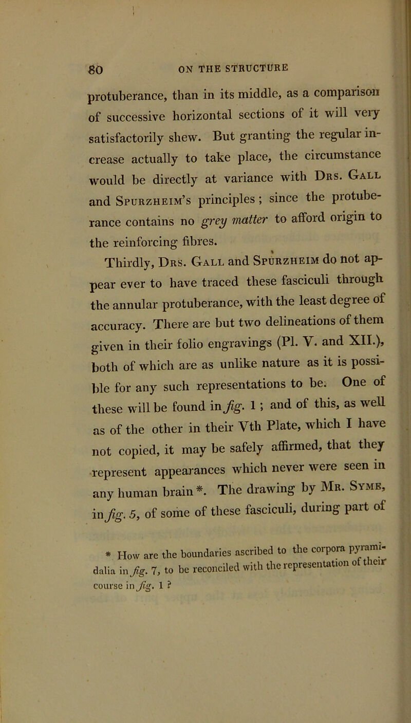 protuberance, than in its middle, as a comparison of successive horizontal sections of it will veiy satisfactorily shew. But granting the regular in- crease actually to take place, the circumstance would be directly at variance with Drs. Gall and Spurzheim’s principles; since the protube- rance contains no 'matter to afford origin to the reinforcing fibres. Thirdly, Drs. Gall and Spurzheim do not ap- pear ever to have traced these fasciculi through the annular protuberance, with the least degree of accuracy. There are but two delineations of them given in their folio engravings (PI. V. and XII.), both of which are as unlike nature as it is possi- ble for any such representations to be. One of these will be found in Jig. 1; and of this, as well as of the other in their Vth Plate, which I have not copied, it may be safely aflSrmed, that they •represent appeai*ances which never were seen in any human brain *. The drawing by Mr. Syme, in Jig. 5, of some of these fasciculi, during part of * How are the boundaries ascribed to the corpora pyrami- daha in/^. 7, to be reconciled with the representation of their course in Jig. 1 ?