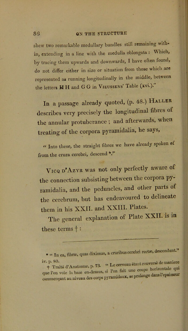 shew two remarkable medullary bundles still remaining with- in, extending in a line with the medulla oblongata : Which, by tracing them upwards and downwards, I have often found, do not differ either in size or situation from those which are represented as running longitudinally in the middle, between the letters H H and G G in Vieussens’ Table (xvi.)” In a passage already quoted, (p. 48.) Haller describes very precisely the longitudinal fibres of the annular protuberance ; and afterwards, when treating of the corpora pyramidalia, he says, « Into these, the straight fibres we have already spoken of from the crura cerebri, descend ViCQ d’Azyr was not only perfectly aware of the connection subsisting between the corpora py- ramidalia, and the peduncles, and other parts of the cerebrum, but has endeavoured to delineate them in his XXII. and XXIII. Plates. The general explanation of Plate XXII. is in these terms f : diximus, a cruribus cerebri rectre, desccndunt” • “ In ea, fibwe, quas iv. p. 80. t Trait6 d’Anatomie, p. 73. que I’ou voie la base en-dessus, si Ion ao«ol’or.n;««<>nr commen^ant au niveau des corps pyrauudaux, so prolonge dans I epaisseur Le cerveau etaut renverse de maniere fait une coupe horizontale qui