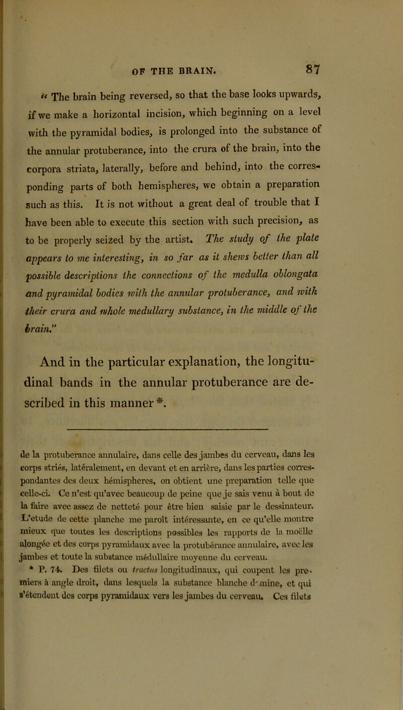 *< The brain being reversed, so that the base looks upwards, if we make a horizontal incision, which beginning on a level with the pyramidal bodies, is prolonged into the substance of the annular protuberance, into the crura of the brain, into the corpora striata, laterally, before and behind, into the corres- ponding parts of both hemispheres, we obtain a preparation such as this. It is not without a great deal of trouble that I have been able to execute this section with such precision, as to be properly seized by the artist. The study of the plate appears to me interesting, in so far as it shews better than all possible descriptions the connections of the medulla oblongata and pyramidal bodies with the annular protuberance, and with their ci'ura and whole medullary substance, in the middle of the brain.” And in the particular explanation, the longitu- dinal bands in the annular protuberance are de- scribed in this manner de la protuberance annulaire, dans celle des jambes du cerveau, dans les corps strics, lateralement, en devant et en arrifere, dans les parties corres- pondantes des deux hemispheres, on obtient une preparation tcUe que celle-ci. Ce n’est qu’avec beaucoup de peine que je sais venu a bout de la faire avec assez de nettete pour etre bien saisie par le dessinateur. Li’etude de cette planche me paroit interessante, en ce qu’elle montre I mieux que toutes les descriptions possibles les rapports de la moeUe I alongee et des corps pyramidaux avec la protuberance annulaire, avec les I jambes et toute la substance medullaire moyenne du cerveau. i * P. Des filets ou tractus longitudinaux, qui coupent les pre- I miers ^ angle droit, dans lesquels la substance blanche d'^mine, et qui I s’etendent des corps pyramidaux vers les jambes du cerveaiu Ces filets