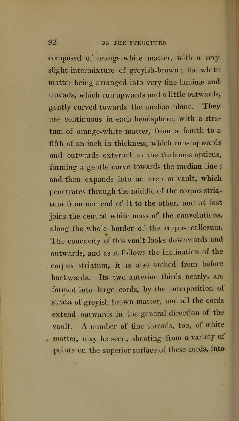 composed of orange-white matter, with a very slight intermixture of greyish-brown ; the white matter being arranged into very fine laminae and threads, which run upwards and a little outwards, gently curved towards the median plane. They are continuous in each hemisphere, with a stra- tum of orange-white matter, from a fourth to a fifth of an inch in thickness, which runs upwards and outwards external to the thalamus opticus, forming a gentle curve towards the median line; and then expands into an arch or vault, which penetrates through the middle of the corpus stria- tum from one end of it to the other, and at last joins the central white mass of the convolutions, along the whole border of the corpus callosum. The concavity of this vault looks downwards and outwards, and as it follows the inclination of the Corpus striatum, it is also arched from before backwards. Its two anterior thirds nearly, are formed into large cords, by the interposition of strata of greyisli-brown matter, and all the cords extend outwards in the general direction of the vault. A number of fine threads, too, of white matter, may be seen, shooting from a variety of points on the superior surface of these cords, into