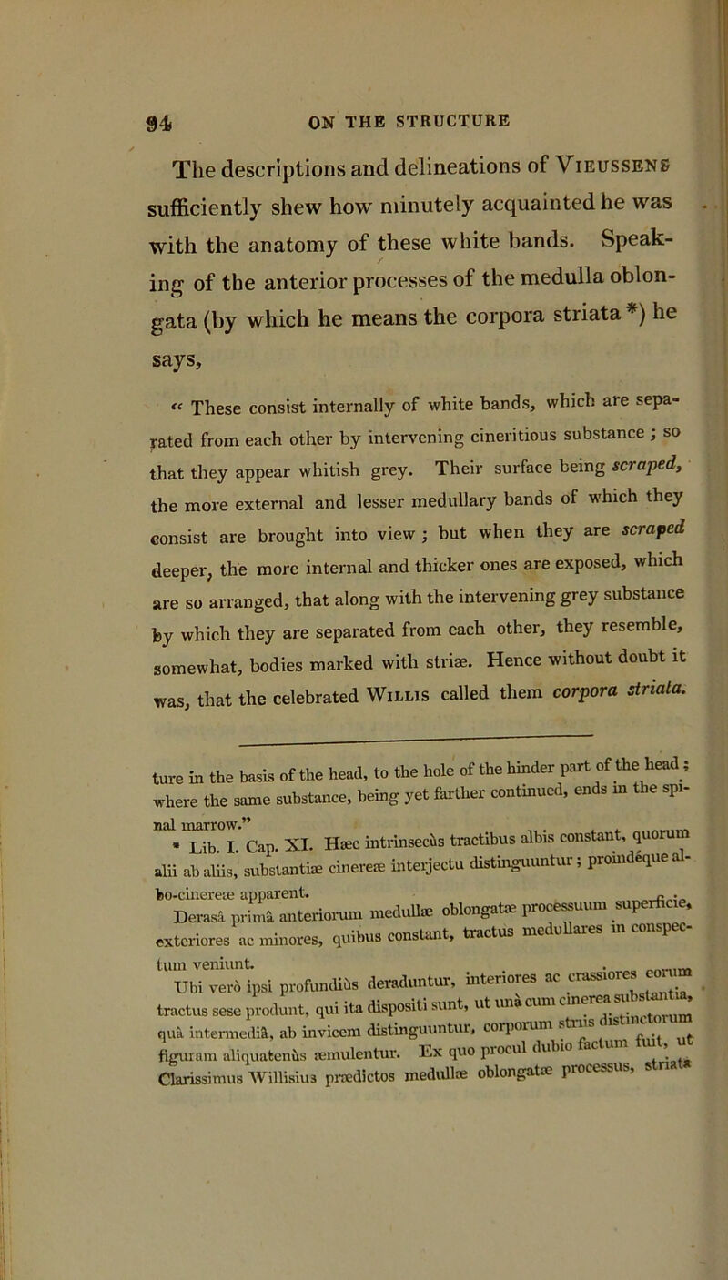 The descriptions and delineations of Vieussens sufficiently shew how minutely acquainted he was with the anatomy of these white bands. Speak- ing of the anterior processes of the medulla oblon- gata (by which he means the corpora striata *) he says. These consist internally of white bands, which are sepa- rated from each other by inter^^ening cineritious substance ; so that they appear whitish grey. Their surface being scraped, the more external and lesser medullary bands of which they consist are brought into view ; but when they are scraped deeper, the more internal and thicker ones are exposed, which are so arranged, that along with the intervening grey substance by which they are separated from each other, they resemble, somewhat, bodies marked with striae. Hence without doubt it was, that the celebrated Willis called them corpora striala. ture in the basis of the head, to the hole of the hinder part of the head; where the same substance, being yet farther continued, ends in the spi- nal marrow.” „. ^ ^ ^ • Lib. I. Cap. XI. Hsec intrinseciis tractibus albis constant, quorum alii abaliis,’ subs’tantim cinerem inteijectu distmguuntur; prohid^queal- fco-cinerese apparent. Derasi primi antcriorum medidl* oblongpte pr«e— .xteriores «c minoM, quibus constant, tractus meduUares in conspec- turn veniunt. . Ubi ver6 ipsi profundibs demluntur, interiores ac crassiorcs eor ^ tractus sese produnt, qui ita dispositi sunt, ut uni cum qua intermedia, ab invicem distinguuntur, corporum striis is figuram aliquakenbs mmulentur. Ex quo procul dubio factum fmt, u Clarissimus WiUisius piTedictos medulloe oblongatae processus.