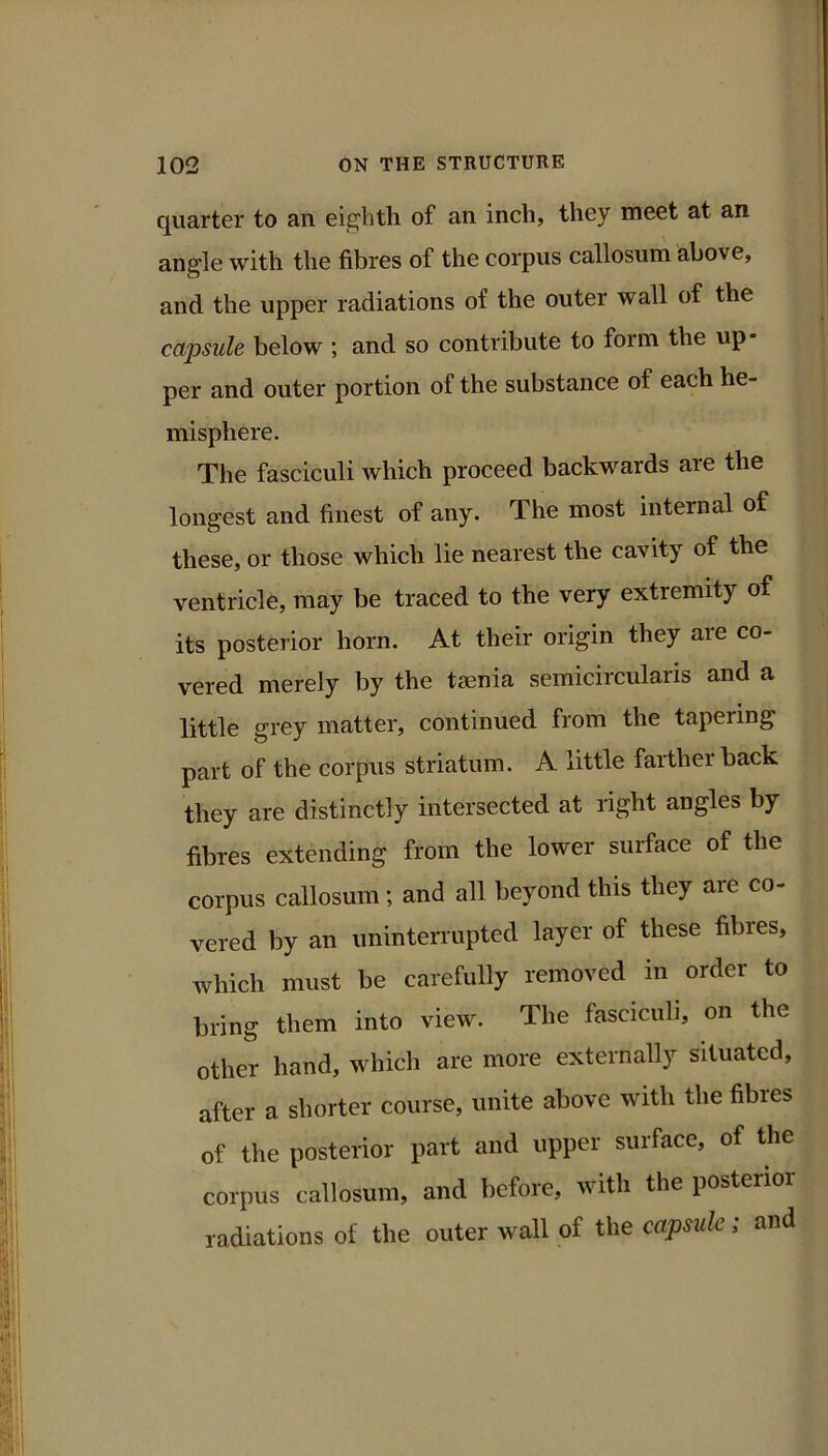 quarter to an eighth of an inch, they meet at an angle with the fibres of the corpus callosum above, and the upper radiations of the outer wall of the capsule below ; and so contribute to form the up- per and outer portion of the substance of each he- misphere. The fasciculi which proceed backwards are the longest and finest of any. The most internal of these, or those which lie nearest the cavity of the ventricle, may be traced to the very extremity of its posterior horn. At their origin they aie co- vered merely by the taenia semicircularis and a little grey matter, continued from the tapering part of the corpus striatum. A little farther back they are distinctly intersected at right angles by fibres extending from the lower surface of the corpus callosum; and all beyond this they are co- vered by an uninterrupted layer of these fibres, which must be carefully removed in order to bring them into view. The fasciculi, on the other hand, which are more externally situated, after a shorter course, unite above with the fibres of the posterior part and upper surface, of the corpus callosum, and before, with the posterior radiations of the outer wall of the capsule; and