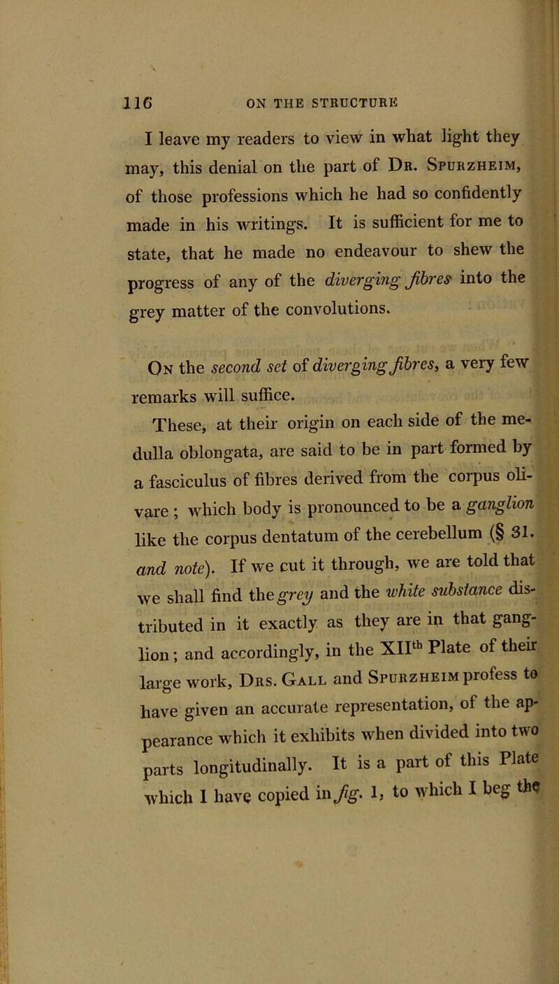 I leave my readers to view in what light they may, this denial on the part of Dr. Spurzheim, of those professions which he had so confidently made in his writings. It is sufficient for me to state, that he made no endeavour to shew the progress of any of the diverging Jihres^ into the grey matter of the convolutions. On the second set of diverging fibres, a very few remarks will suffice. These, at their origin on each side of the me- dulla oblongata, are said to be in part formed by a fasciculus of fibres derived from the corpus oli- vare ; which body is pronounced to be a ganglion like the corpus dentatum of the cerebellum (§ 31. and note). If we cut it through, we are told that we shall find ihegrey and the white substance dis- tributed in it exactly as they are in that gang- lion ; and accordingly, in the XIP'' Plate of their large work, Drs. Gall and Spurzheim profess to have given an accurate representation, of the ap- pearance which it exhibits when divided into two parts longitudinally. It is a part of this Plate which 1 have copied iwfig- 1, to which I beg the