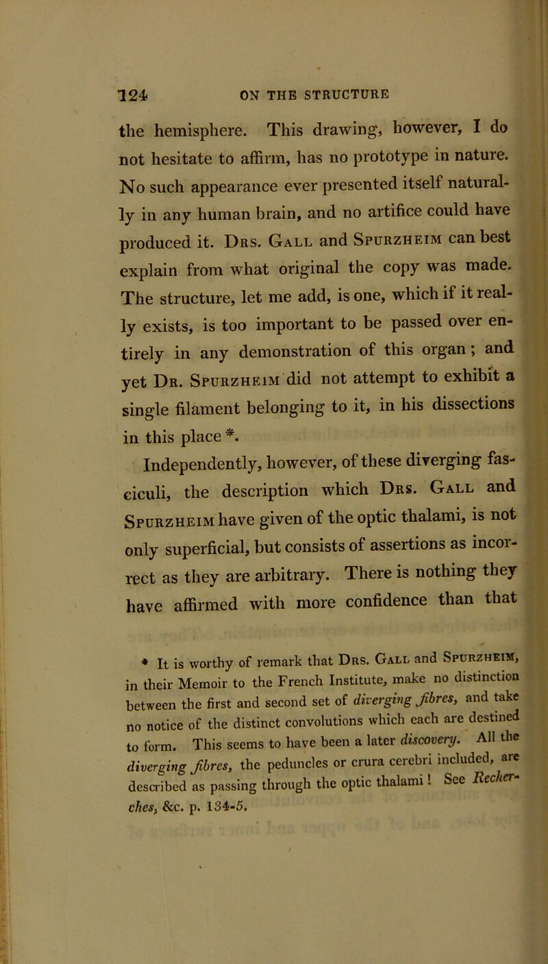 the hemisphere. This drawing, however, I do not hesitate to affirm, has no prototype in nature. No such appearance ever presented itself natural- ly in any human brain, and no artifice could have produced it. Drs. Gall and Spurzheim can best explain from what original the copy was made. The structure, let me add, is one, which if it real- ly exists, is too important to be passed over en- tirely in any demonstration of this organ; and yet Dr. Spurzheim did not attempt to exhibit a single filament belonging to it, in his dissections in this place Independently, however, of these diverging fas- ciculi, the description which Drs. Gall and Spurzheim have given of the optic thalami, is not only superficial, but consists of assertions as incor- rect as they are arbitrary. There is nothing they have affirmed with more confidence than that * It is worthy of remark that Drs. Gall and Spurzheih, in their Memoir to the French Institute, make no distinction between the first and second set of diverging fibres, and take no notice of the distinct convolutions which each are destined to form. This seems to have been a later discovery. All the diverging fbres, the peduncles or crura cerebri included, are described as passing through the optic thalami. See Rcc i ches, See. p. 134-5.