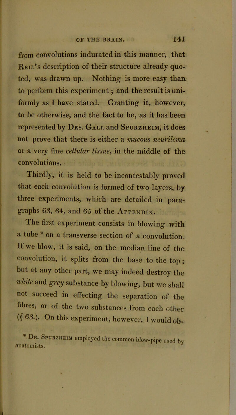 from convolutions indurated in this manner, that Reil*s description of their structure already quo- ted, was drawn up. Nothing is more easy than to perform this experiment; and the result is uni- foimly as I have stated. Granting it, however, to be otherwise, and the fact to be, as it has been represented by Das. Gali, and Spurzheim, it does not prove that there is either a mucous neurilema or a very fine cellular tissue, in the middle of the convolutions. Thirdly, it is held to be incontestably proved that each convolution is formed of two layers, by three experiments, which are detailed in para- graphs 63, 64, and 65 of the Appendix. The first experiment consists in blowing with a tube * on a transverse section of a convolution. If we blow, it is said, on the median line of the convolution, it splits from the base to the top ; but at any other part, we may indeed destroy the white and grey substance by blowing, but we shall not succeed in effecting the separation of the fibies, or of the two substances from each other {§ 63.). On this experiment, however, I would ob- * Dr. Spurzheim employed the common blow-pipe used by anatomists. ^