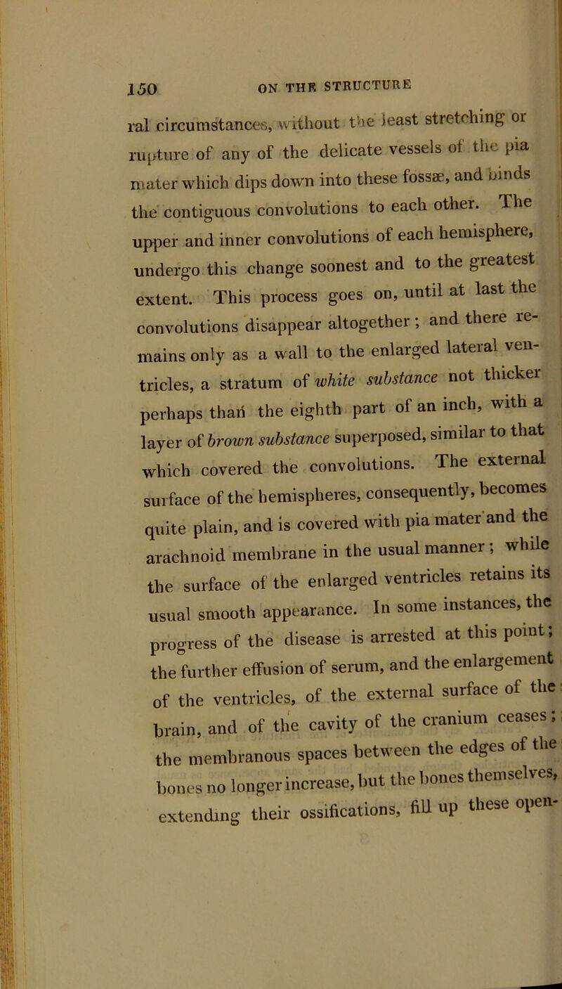 ( i lal circumstances, without the ieast stretching or ^ rui>ture of any of the delicate vessels of tlie pia | mater which dips down into these fossae, and binds | the'contiguous convolutions to each other. The )j upper and inner convolutions of each hemisphere, undergo this change soonest and to the greatest extent. This process goes on, until at last the convolutions disappear altogether ; and there re- mains only as a wall to the enlarged lateial veil tricles, a stratum of white substance not thicker. perhaps than the eighth part of an inch, with a! layer oi brown substance superposed, similar to that* which covered the convolutions. The external surface of the hemispheres, consequently, becomes quite plain, and is covered with pia mater'and the arachnoid membrane in the usual manner; whde the surface of the enlarged ventricles retains its usual smooth appearance. In some instances, the progress of the disease is arrested at this point; the further effusion of serum, and the enlargement of the ventricles, of the external surface of the; brain, and of the cavity of the cranium ceases; the membranous spaces between the edges of the bones no longer increase, but the bones themselves,, extending their ossifications, fiU up these open