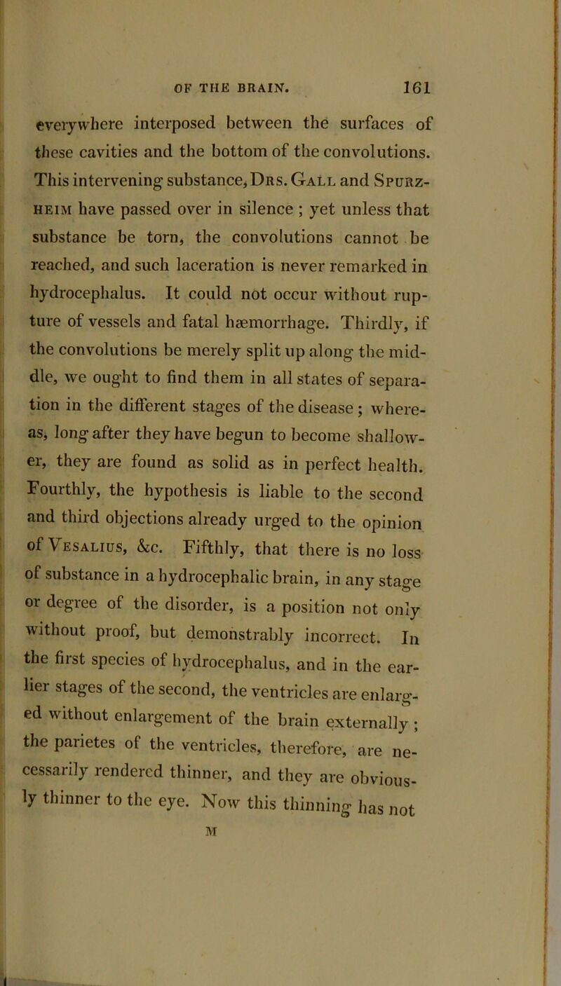 everywhere interposed between the surfaces of tliese cavities and the bottom of the convolutions. This intervening substance* Drs. Gall and Spurz- HEiM have passed over in silence ; yet unless that substance be torn, the convolutions cannot be reached, and such laceration is never remarked in hydrocephalus. It could not occur without rup- ture of vessels and fatal haemorrhage. Thirdly, if the convolutions be merely split up along the mid- dle, we ought to find them in all states of separa- tion in the different stages of the disease; where- as, long after they have begun to become shallow- er, they are found as solid as in perfect health. Fourthly, the hypothesis is liable to the second and third objections already urged to the opinion of Vesalius, kc. Fifthly, that there is no loss of substance in a hydrocephalic brain, in any stage or degree of the disorder, is a position not only without proof, but demonstrably incorrect. In the first species of hydrocephalus, and in the ear- lier stages of the second, the ventricles are enlarg- ed without enlargement of the brain externally ; the parietes of the ventricles, therefore, are ne- cessarily rendered thinner, and they are obvious- ly thinner to the eye. Now this thinning has not M