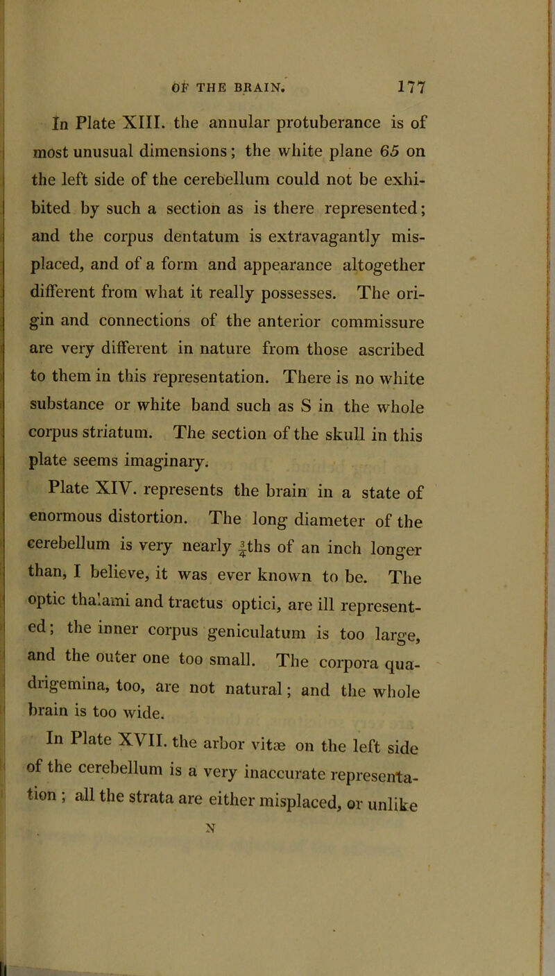 1 In Plate XIII. the annular protuberance is of most unusual dimensions; the white plane 65 on the left side of the cerebellum could not be exhi- I bited by such a section as is there represented; I and the corpus dentatum is extravagantly mis- j placed, and of a form and appearance altogether different from what it really possesses. The ori- I gin and connections of the anterior commissure 1 j are very different in nature from those ascribed I j to them in this representation. There is no white I substance or white band such as S in the whole corpus striatum. The section of the skull in this plate seems imaginary. Plate XIV. represents the brain in a state of enormous distortion. The long diameter of the cerebellum is very nearly |ths of an inch longer than, I believe, it was ever known to be. The optic thalami and tractus optici, are ill represent- I ed; the inner corpus geniculatum is too larce. and the outer one too small. The corpora qua- diigemina, too, are not natural; and tlie whole brain is too wide. In Plate XVII. the arbor vitae on the left side of the cerebellum is a very inaccurate representa- tion ; all the strata are either misplaced, or unlike N