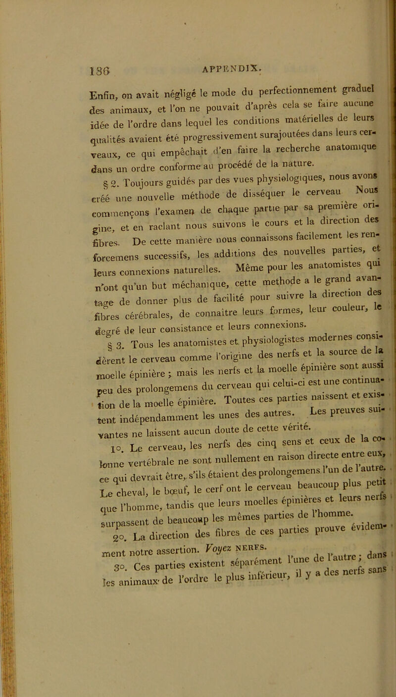 Enfin, on avait neglige le mode du perfectionnement graduel des animaux, et Ton ne pouvait d’apr^s cela se faire aucune idee de I’ordre dans lequel les conditions matenelles de leurs qualites avaient ete progressivement surajoutees dans leurs cer- veaux, ce qui empechait d’en faire la recherche anatomique dans un ordre conforme au precede de la nature. § 2. Toujours guides par des vues physiologiques, nous avons cree une nouvelle methode de dissequer le cerveau Nous commen9ons I’examen de chaque partie par sa premiere on- line, et en raclant nous smvons le cours et la direction des fibres. De cette man.ere nous connaissons facilement les ren- forcemens successifs, les additions des nouvelles parties, et leurs connexions naturelles. Meme pour les anatomistes qm n'ont qu’un but mecban.que, cette methode a le grand avan- tage de doaner plus de facilirt pour sulvre la direcnon Sixes cerebrales, de connaitre leurs formes, leur couleur, deffre de leur consistance et leurs connexions. s 3 Teas les anatomistes et physiologistes modernes eons.- ^ direni le cerveau comme forig.ne des nerfs et la source de I. , Zne spinmre ; mais les uerls et U moelle epiniire sent auss, peu des prolongemeus du cerveau qui celui-ci es. une conttnua- • L de la moelle eplmdre. Toutes ces parties na.ssent et ex.« • , j ...ots r.pR nreuves sui- • iion de la moeiie epiijic'. «>t indtpendamment les unes des autres. Les preuves sut; ,antes ne laissent aucun doute de cette vente. , 10 Le cerveau. les nerfs des cinq sens et ceux de la co. tone vertbbrale ne son. nullemen. en raison d.rerte entre eu^ • ee qui devra,. 6tre„ sMls toient des prolongemeus 1 un de 1 aut^ . Le cheval. le boeuf, le eerf on. le cerveau beaucoup plus peu. .( quo I bomme, tandis quo leurs moelles dpinieres et leurs nerfs ^ surnassent de beaucoup les memes part.es de 1 homme T.X direction des Bbres de ces parties prouve Iv.dem- ■, ment notre assertion. Voi/ez NEiirs. 30 Ces parties exi-stent separement I’une de l autre da ,es ,m,?aux^de fordre le plus inforieur. 11 y a des nerfs sans ,