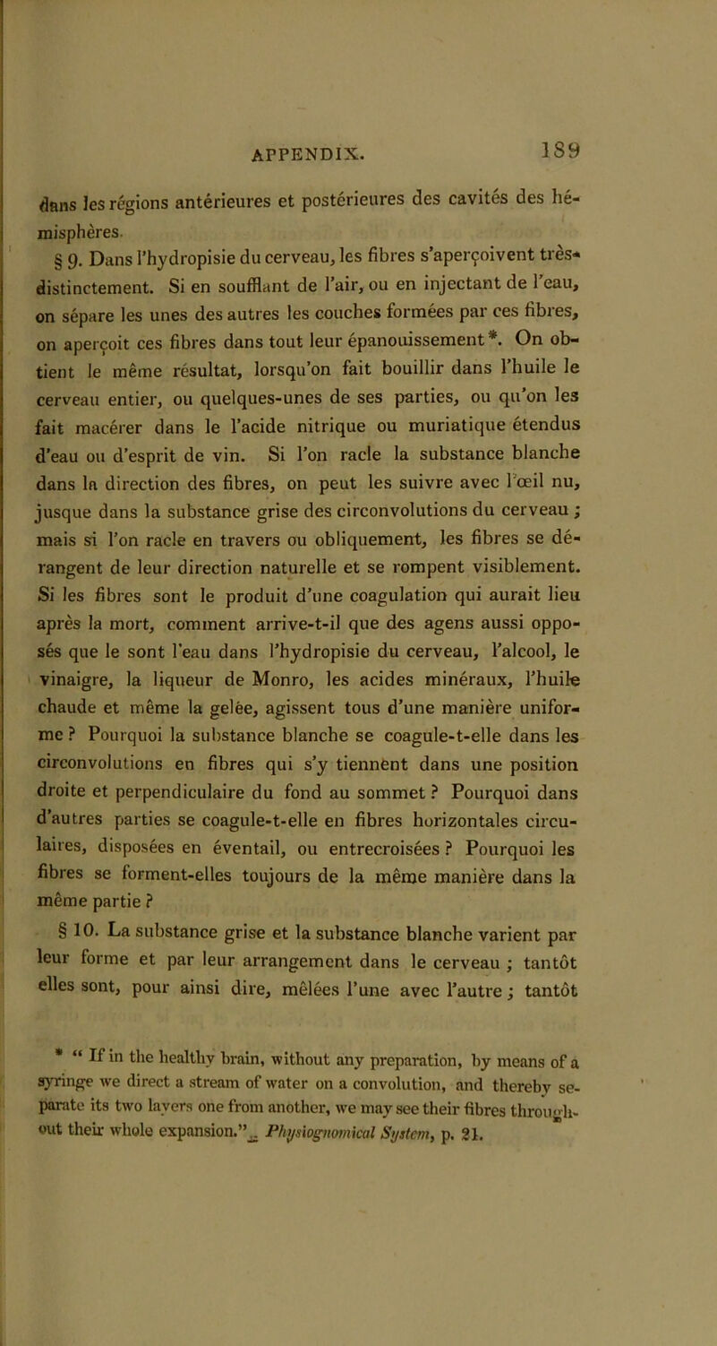 dans les regions anterieures et posterieiires des cavites des he- mispheres § 9. Dans i’hydropisie du cerveau, les fibres s’aper9oivent ties* distinctement. Si en soufHant de I’air, ou en injectant de 1 eau, on separe les unes des autres les couches formees par ces fibres, on apei coit ces fibres dans tout leur epanouissement *. On ob- tient le meme resultat, lorsqu’on fait bouillir dans I’huile le cerveau entier, ou quelques-unes de ses parties, ou qu’on les fait macerer dans le I’acide nitrique ou muriatique etendus d’eau ou d’esprit de vin. Si Ton racle la substance blanche dans la direction des fibres, on peut les suivre avec I'ceil nu, jusque dans la substance grise des circonvolutions du cerveau ; mais si Ton racle en travers ou obliquement, les fibres se de- rangent de leur direction naturelle et se rompent visiblement. Si les fibres sont le produit d’une coagulation qui aurait lieu apres la mort, comment arrive-t-il que des agens aussi oppo- ses que le sont I’eau dans I’hydropisie du cerveau, I’alcool, le vinaigre, la liqueur de Monro, les acides mineraux, I’huile chaude et meme la gelee, agissent tous d’une maniere unifor- me ? Pourquoi la suiistance blanche se coagule-t-elle dans les circonvolutions en fibres qui s’y tiennent dans une position droite et perpendiculaire du fond au sommet ? Pourquoi dans d’autres parties se coagule-t-elle en fibres horizontales circu- laires, disposees en eventail, ou entrecroisees ? Pourquoi les fibres se forment-elles toujours de la meme maniere dans la meme partie ? § 10. La substance grise et la substance blanche varient par leur forme et par leur arrangement dans le cerveau ; tantut elles sont, pour ainsi dire, melees I’une avec I’autre j tantot • “ If in the healthy brain, without any preparation, by means of a syringe we direct a stream of water on a convolution, and thereby se- parate its two layers one from another, we may see their fibres throu« h- out their whole expansion.Phys'w^mnkal System, p. 21.