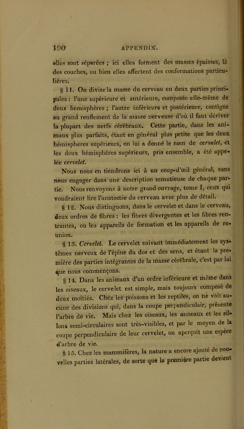 elles sont separees ; ici dies ferment des masses epaisses, Id des couches, oil bien elles affectent des conformations particu- lidres. § 11. On divise la masse du cerveau en deux parties princi- pales ; I’une superieure et anterieure, composee elle-mfeme de deux hemisphdes; I’autre inferieure et posterieure, contigue au grand renflement de la masse nerveuse d’ou il faut deriver la plupart des nerfs Cerebraux, Cette partie, dans les ani- maux plus parfaits, etant en general plus petite que les deux hemispheres superieurs, on lui a donne le nom de cervelei, et les deux hemispheres superieurs, pris ensemble, a ete appe- lee cervelet. Nous nous en tiendrons ici a un coup-d’ceil general, sans nftus engager dans une description mmutieuse de chaque par- tie. Nous renvoyons d notre grand ouvrage, tome I, ceux qui voudraient lire I’anatomie du cerveau avec plus de detail. § 12. Nous distinguons, dans le cervelet et dans le cerveau, deux ordres de fibres : les fibres divergentes et les fibres ren- trantes, ou les appareils de formation et les appareils de re- union. § 13. Cervelet. Le cervelet siiivant immediatement les sys- temes nerveux de I’epine du dos et des sens, et §tant la pre- miere des parties integrantes de la masse cerfebrale, c’est par lui que nous commen9ons. § 14. Dans les animaux d’un ordre inf6rieure et meme dans les oiseaux, le cervelet est simple, mais toujours compose de deux moities. Chefz leS poissons et les reptiles, on ne voit au- cune des divisions qui, dans la coupe perpendiculair, prfesente I'arbre de vie. Mais chez les oiseaux, les anneaux et les sil- lons semi-circulaires sont tr^s-visibles, et par le moyen de la coupe perpendiculaire de leur cervelet, on aper9oit ime esp^ce d’arbre de vie. § 15. Chez les mammiferes, la nature a encore ajoul6 de nou- velles parties laterales, de sorte que la premise partie devient