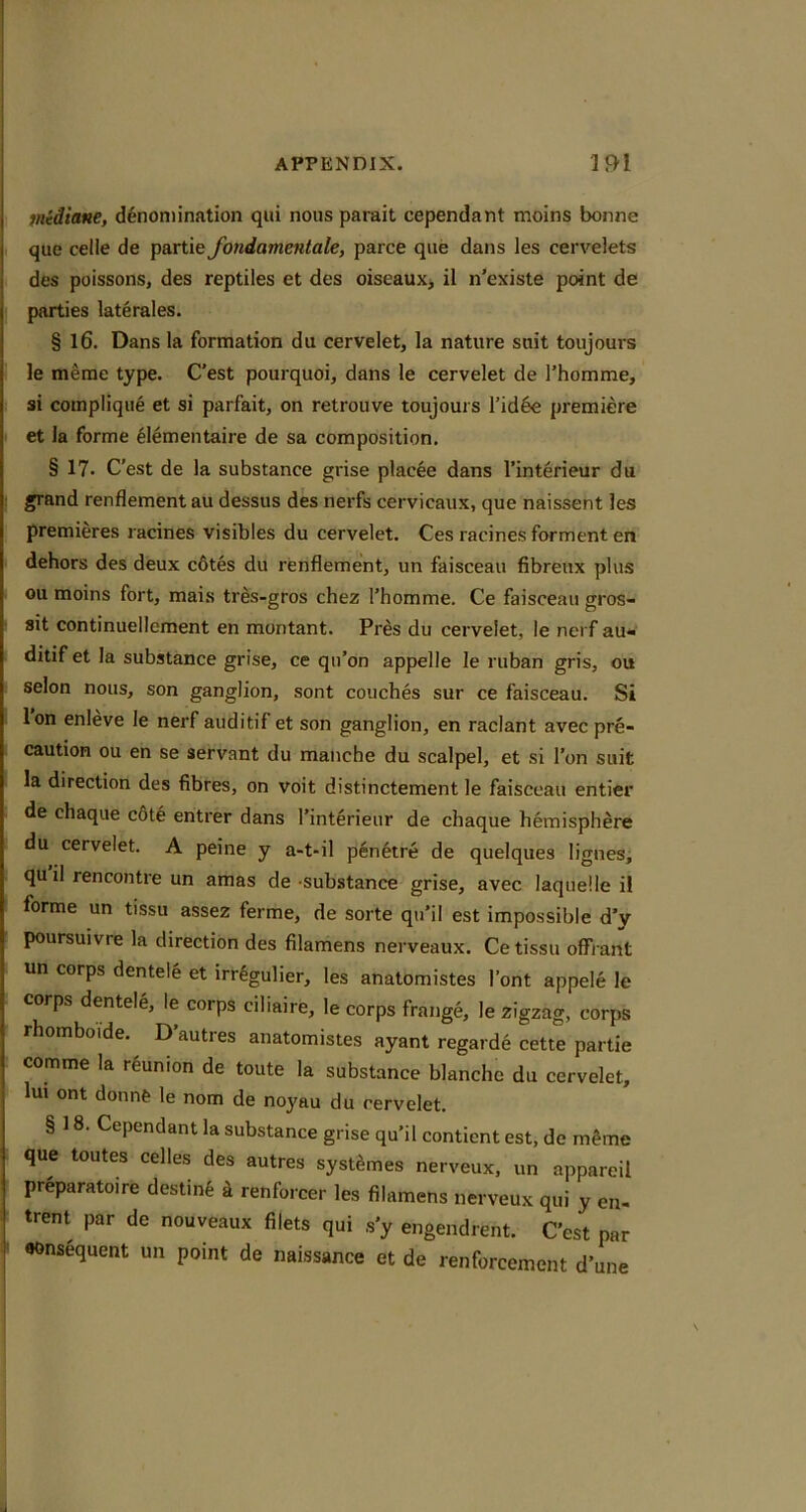 midiane, denomination qui nous parait cependant moins bonne que celle de partie Jbndamentale, parce qiie dans les cervelets des poissons, des reptiles et des oiseauXj il n'existe point de parties laterales. § 16. Dans la formation du cervelet, la nature suit toujours le merae type. C’est pourquoi, dans le cervelet de Thomme, si compliqiie et si parfait, on retrouve toujours rid6e premiere et la forme eiementaire de sa composition, § 17. C'est de la substance grise placee dans I’interieur du grand renflement au dessus des nerfs cervicaux, que naissent les premieres racines visibles du cervelet. Ces racinesforment en dehors des deux c6tes du renflement, un faisceau fibreux plus ou moins fort, mais tres-gros chez Thomme. Ce faisceau gros- sit continuellement en montant. Pres du cervelet, le nerf au« ditif et la substance grise, ce qii’on appelle le ruban gris, ou selon nous, son ganglion, sont couches sur ce faisceau. Si Ion enleve le nerf auditif et son ganglion, en raclant avec pre- caution ou en se servant du manche du scalpel, et si Ton suit la direction des fibres, on voit distinctement le faisceau entier de chaque c6te entrer dans I’interieur de chaque hemisphere du cervelet. A peine y a-t-il p6n6tre de quelques lignes, qu il rencontre un amas de -substance grise, avec laquelle il forme un tissu assez ferme, de sorte qu’il est impossible d’y poursuivre la direction des filamens nerveaux. Ce tissu ofFrant un corps dentele et irr^gulier, les anatomistes I’ont appele le corps dentele, le corps ciliaire, le corps frange, le zigzag, corps rhomboide. D’autres anatomistes ayant regarde cette partie comme la reunion de toute la substance blanche du cervelet, Im ont donnfe le nom de noyau du cervelet. § 18. Cependant la substance grise qu’il contient est, de m^me que toutes celles des autres systSmes nerveux. un appareil preparatoire destine 4 renforcer les filamens nerveux qui y en- trent par de nouveaux filets qui s’y engendrent. C’est par consequent un point de naissance et de renforcement d’une