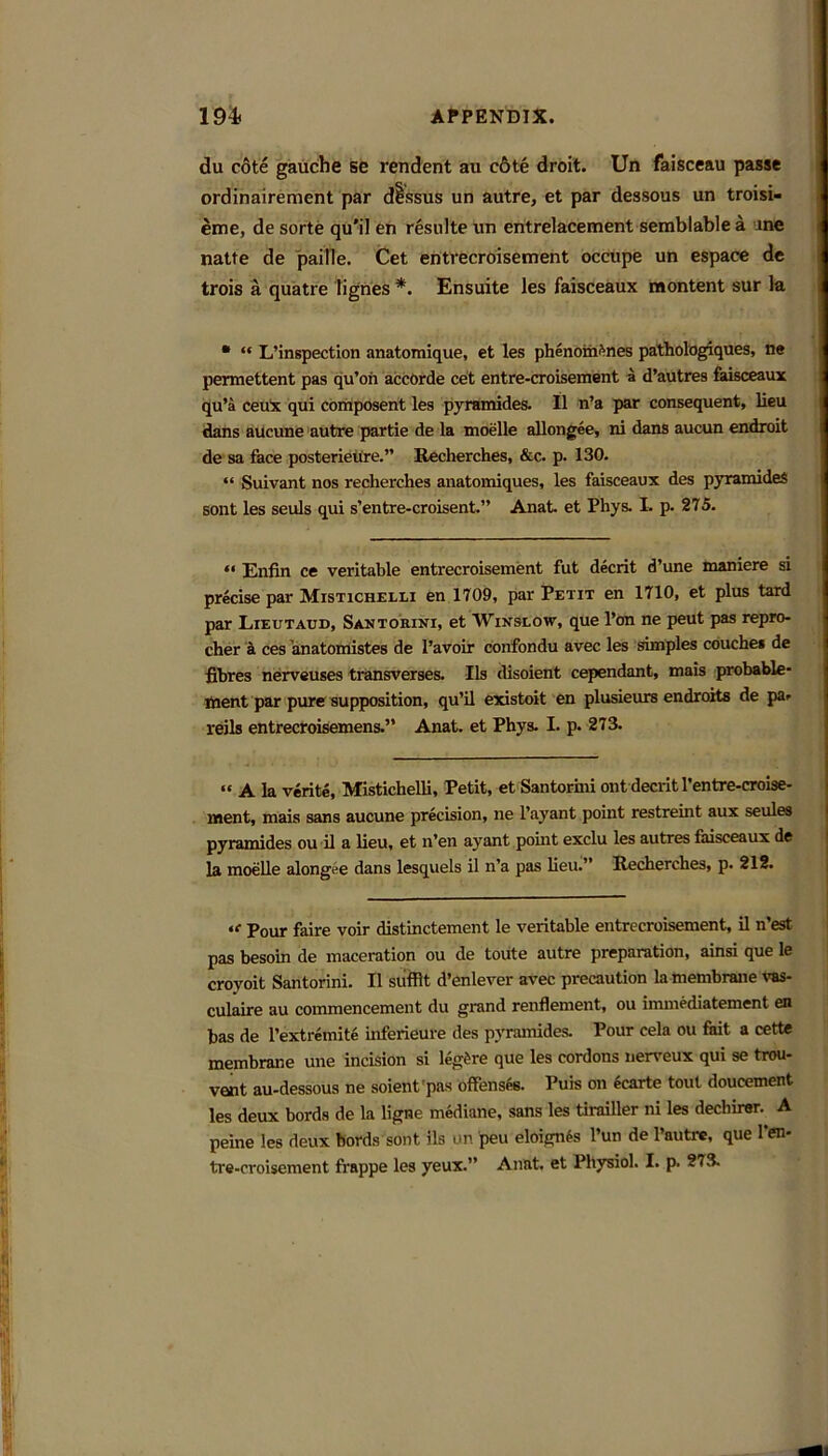 du c6te gauche se rendent au c6te droit. Un faisceau passe ordinairement par dissus un autre, et par dessous un troisi- etne, de sorte qu'il eh resulte un entrelacement serablable a ane natte de paille. Cet entvecroisement occupe un espace de trois a quatre lignes *. Ensuite les faisceaux raontent sur k • “ L’inspection anatomique, et les phenoin^nes paithologiques, ne permettent pas qu’oii accorde cet entre-croisement a d’autres kisceaux qu’a ceuX qui coiiiposerit les pyramides. II n’a par consequent, lieu dans aucune autre partie de la moelle allongee, ni dans aucun endroit de sa face posterietire.” Recherches, &c. p. 130. “ Suivant nos recherches anatomiques, les faisceaux des pyramideS sont les seuls qui s’entre-croisent.” Anat. et Phys. L p. 275. “ Enfin ce veritable entrecroisement fut decrit d’une maniere si precise par Mistichelli en 1709, par Petit en 1710, et plus tard par Lxeutaud, Santorini, et Winslow, que I’on ne pent pas repro- cher a ces anatomistes de I’avoir confondu avec les simples couches de fibres nerveuses transverses. IIs disoient cependant, mais probable- liient par pure supposition, qu’il existoit en plusieuis endroits de pa. reils entrecroisemens.” Anat. et Phys. I. p. 273. “ A k verite, Mistichelli, Petit, et Santormi ont decrit I’entre-crolse- ment, mais sans aucune precision, ne I’ayant point restreint aux seules pyramides ou il a lieu, et n’en ayant point exclu les autres faisceaux de k moelle alongee dans lesquels il n’a pas lieu.” Recherches, p. 212. Pour faire voir distinctement le veritable entrecroisement, il n’est pas besoin de maceration ou de toute autre preparation, ainsi que le croyoit Santorini. Il siifflt d’enlever avec precaution la membrane vas- culaire au commencement du grand renflement, ou immediatement en has de I’extremite inferieure des pyramides. Pour cek ou fait a cette membrane une incision si leg6re que les cordons nerveux qui se trou- vent au-dessous ne soient'pas offensfe. Puis on ecarte tout doucement les deux bords de la ligne mediane, sans les tirailler ni les dechirer. A peine les deux bords sont ils on peu eloign^s I’un de I’autrc, que I’en- tre-croisement frappe les yeux.” Anat. et Physiol. I. p. 273.