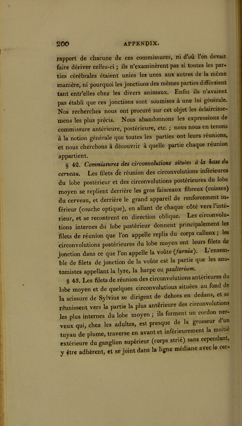 Rapport de chacune de ces commissures, ni d ou 1 on devait faire deriver celles-ci j ils n’examin^rent pas si toutes les par- ties cerebrales etaient unies les unes aux autres de la meme maniere, ni pourquoi les jonctions des memes parties differaient tant entr’elles chez les divers animauxi Enfin ils n avaient pas etabli que ces jonctions sont soumises a une loi generate. Nos recherches nous ont procure sur cet objet les eclaircisse- mens les plus precis. Nous abandonnons les expressions de commissure anterieure, posterieure, etc.; nous nous en tenons a la notion generale que toutes les parties ont leurs reunions, et nous cherchons a decouvrir a quelle partie chaque reunion appartient. § 42. Commissures des circonvolulions siluies d la base du cerveau. Les filets de reunion des circonvolulions inferieures du lobe posterieur et des circonvolulions posterieures du lobe moyen se replient derriere les gros faisceaux fibreux (cuisses) du cerveau, et derriere le grand appareil de renforcement in- ferieur (coucfie optique), en allant de chaque c6te vers I’inte- rieur, et se recontrent en direction oblique. Les circonvolu- tions internes du lobe posterieur donnent prmcipalement les filets de reunion que Ton appelle reptis du corps calleux; les circonvolulions posterieures du lobe moyen ont leurs filets de junction dans ce que Ton appelle la voute (famix). L ensem- ble de filets de jonction de la voute est la partie que les ana- tomistes appellant la lyre, la harpe ou psalterium. § 43. Les filets de reunion des circonvolulions anterieures du lobe moyen et de quelques circonvolutious situees au fond de la scissure de Sylvius se dirigent de dehors en dedans, et se rlunissent vers la partie la plus ant6rieure des circonvolutions les plus internes du lobe moyen ; ils forment un cordon ner- veux qui, chez les adultes, est presque de la grosseur d un tuyau de plume, traverse en avantet inferieurement la mo.ti6 exterieure du ganglion sup^rieur (corps stri4) sans cependant, y ctre adherent, et se joint dans la hgne mediane avec e cor-