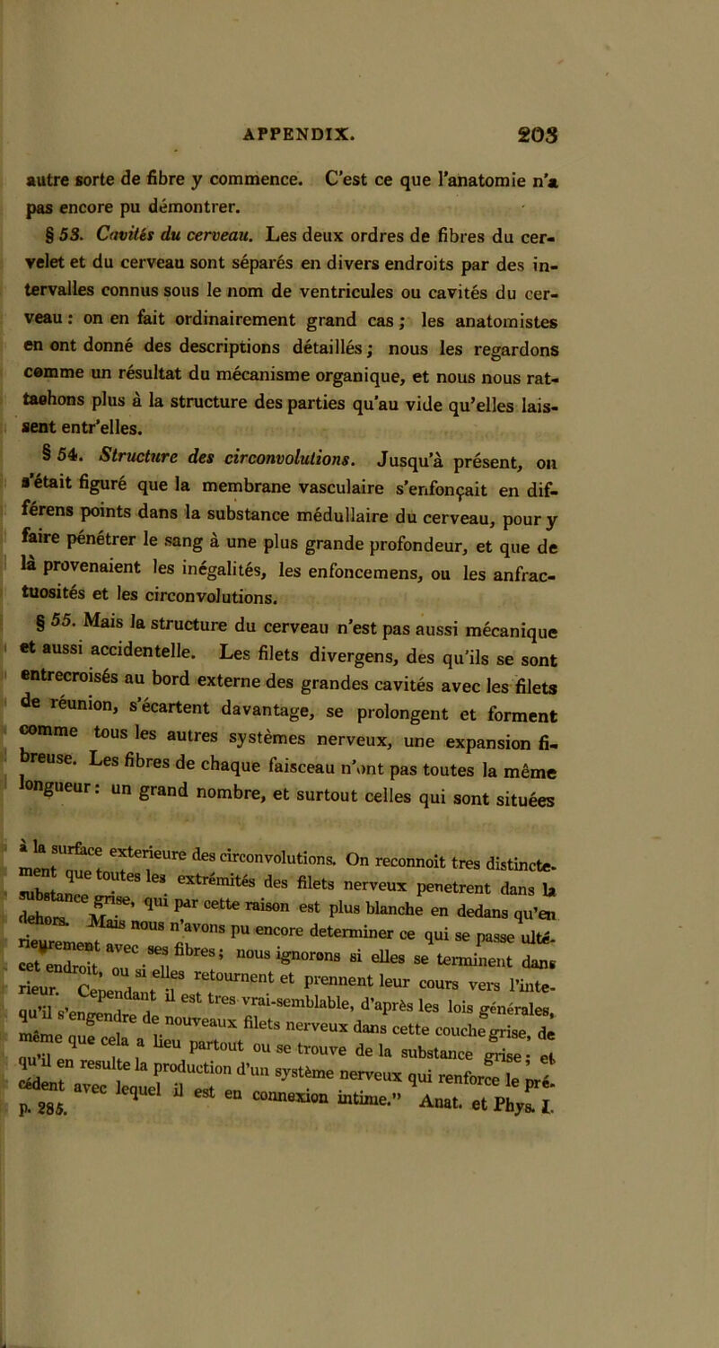 autre sorte de fibre y commence. C’est ce que I’anatomie n a pas encore pu demontrer. § 53. Cavilis du cerveau. Les deux ordres de fibres du cer- velet et du cerveau sont separes en divers endroits par des in- tervalles connus sous le nom de ventricules ou cavites du cer- veau : on en fait ordinairement grand cas; les anatomistes en ont donne des descriptions detailles; nous les regardons comme un resultat du mecanisme organique, et nous nous rat- taahons plus a la structure des parties qu'au vide qu’elles lais- sent entr’elles. § 54. Structure des circonvolulions. Jusqu’a present, on a’6tait figure que la membrane vasculaire s'enfon9ait en dif- f§rens points dans la substance medullaire du cerveau, poury faire penetrer le .sang a une plus grande profondeur, et que de la provenaient les inegalites, les enfoncemens, ou les anfrac- tuosit^s et les circonvolulions. § 55. Mais la structure du cerveau n’est pas aussi mecanique . et aussi accidentelle. Les filets divergens, des qu'ils se sont t entrecrois6s au bord externe des grandes cavites avec les filets I de reunion, s’ecartent davantage, se prolongent et forment mmme tous les autres systemes nerveux, une expansion fi- ^ reuse. Les fibres de chaque faisceau n’ont pas toutes la meme ongueur: un grand nombre, et surtout celles qui sont situees On tra sulurtan  ^ nerveux penetrent dans la dehors. rimn eat plus blanche en dedans qu’en „.av„n, p„ eneore determine, ce qui a. pease rdM mi^^utavec «,flhre.t nousi^omr. .1 eUe. se’,ermiL« ^e„r.T tqtnp'- p. 285. ^ connexion intixae.” Anat. et Fbyl 1.