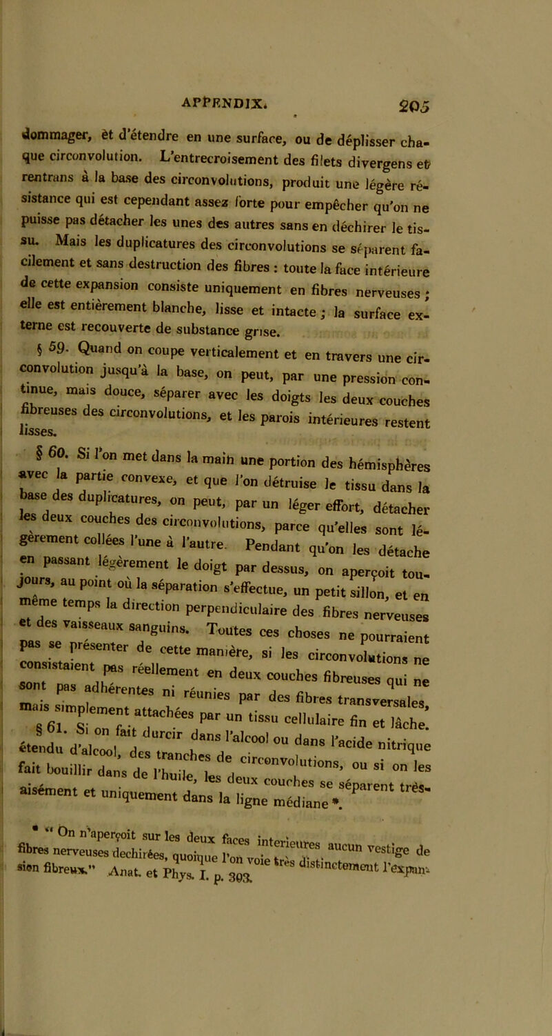 • dommager, 6t d’etendre en une surface, ou de deplisser cha- que circonvolution. L'entrecroisement des filets diyergens ef? rentrans a la base des circonvohitions, produit une Jeg^re re- sisunce qui est cependant assez forte pour emp^cher qu'on ne puisse pas detacher les unes des autres sans en dechirer le tis- su. Mais les duplicatures des circonvolutions se sejiarent fa- cjlement et sans destruction des fibres : toute la face int^rieure de cette expansion consiste uniquement en fibres nerveuses * elle est entierement blanche, lisse et intacte; la surface ex- terne est recouverte de substance grise. § 59. Quand on coupe vei ticalement et en travers une cir- convolution jusqu'a la base, on pent, par une pression con. tinue, mais douce, sjparer avec les doigts les deux couches hbrenses des crconvolulions, et les parols interieures restent § 60. Si I'on met dans la main une portion des hemispheres avec I. ^rtie convexe, et que I’on detruise le tissn dans la ^e de, dnpliclures, on pent, par nn I4ger effort, detacher es deux couches des circonvolutions, parce qu’elles sont le- gerement collees I'une a |•aut^e. Pendant qu’on les dtoche en passant Mrement le doigt par dessus, on aperpoit ton. me T ’”“1 “a ‘ s’effectue, un petit sillon, el en «me temps la direction perpendiciilaire des fibres nerveuses « des vaisseaux sanguins. Toutes ces choses ne pourraient pss se preienter de cette mamdre, si les circonvolution rradr P lerentes m reunies par des fibres transversales .us^Siimp ement attach^es par un tissu cellulaire fin et ISche! etendu’d'alcwl^lsTrrLh*V*^^‘^‘“'‘ fait bouillir dl; de : , L I couches se s^narent tnsmnent et nmquemen, dans la ligne mediane- fibres nervlsrSiZ! qul>e ro?vorJr'T'- fibreux.” Anat et Phys. L p. 29X I'expan.