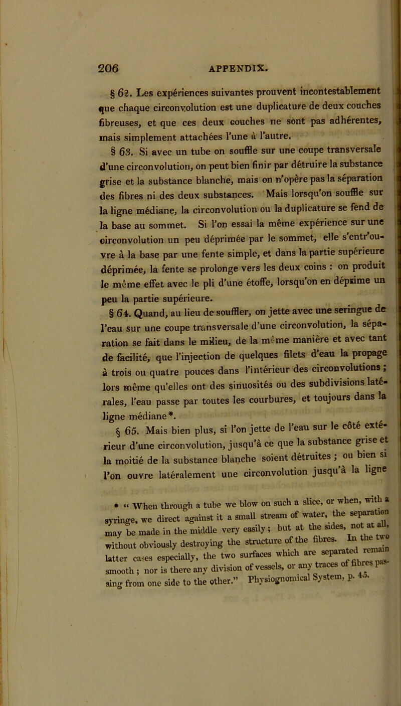 § 62. Les experiences suivantes prouvent incontestablement ^ue chaque circonyolution est une duplicature de deux coaches fibreuses, et que ces deux couches ne sent pas adherentes, mais simplement attachees Tune a I’autre. § 63. Si avec un tube on souffle sur une coupe transversale d'une circonyolution, on peut bien finir par detruire la substance grise et la substance blanche, mais on n’opere pas la separation des fibres ni des deux substances. Mais lorsqu’on souffle sur la ligne mediane, la circonyolution ou la duplicature se fend de la base au sommet. Si I’on essai la mSme experience sur une circonyolution un peu deprimee par le sommet, elle sentrou- vre a la base par une fente simple, et dans la partie superieure d§primee, la fente se prolongs vers les deux coins : on produit le meme effet avec Ic pli d’une etoffe, lorsqu’on en depsime un peu la partie superieure. § 64. Quand, au lieu de souffler, on jette avec une seringue de I’eau sur une coupe transversale d’une circonyolution, la sepa- ration se fait dans le milieu, de la meme maniere et avec tant de facilite, que I’injection de quelques filets d’eau la propage a trois on quatre pouces dans I’interieur des circonvolutions; lors meme qu’elles ont des sinuosites ou des subdivisions lat6- rales, I’eau passe par toutes les courbures, et toujours dans la ligne mediane*. § 65. Mais bien plus, si I’on jette de I’eau sur le c8te exte- rieur d’une circonyolution, jusqu’4 ce que la substance grise et la moitie de la substance blanche soient detruites , ou bien si Ton ouvre lateralement une circonyolution jusqu’a la hgne • » When through a tube we blow on such a slice, or when, with a syringe, we direct against it a smaU stream of water, the section tnay be made in the middle very easily; but at the sides, not at ^ without obviously destroylug tho slruoturo of tto «bi»w Ultor ctuo, ospocisUy, tho two su*cos which smooth, nor is them my division of vessels, or «.y OTces of fibres sing from one side to the other.” Pimiognomicsl System, p.