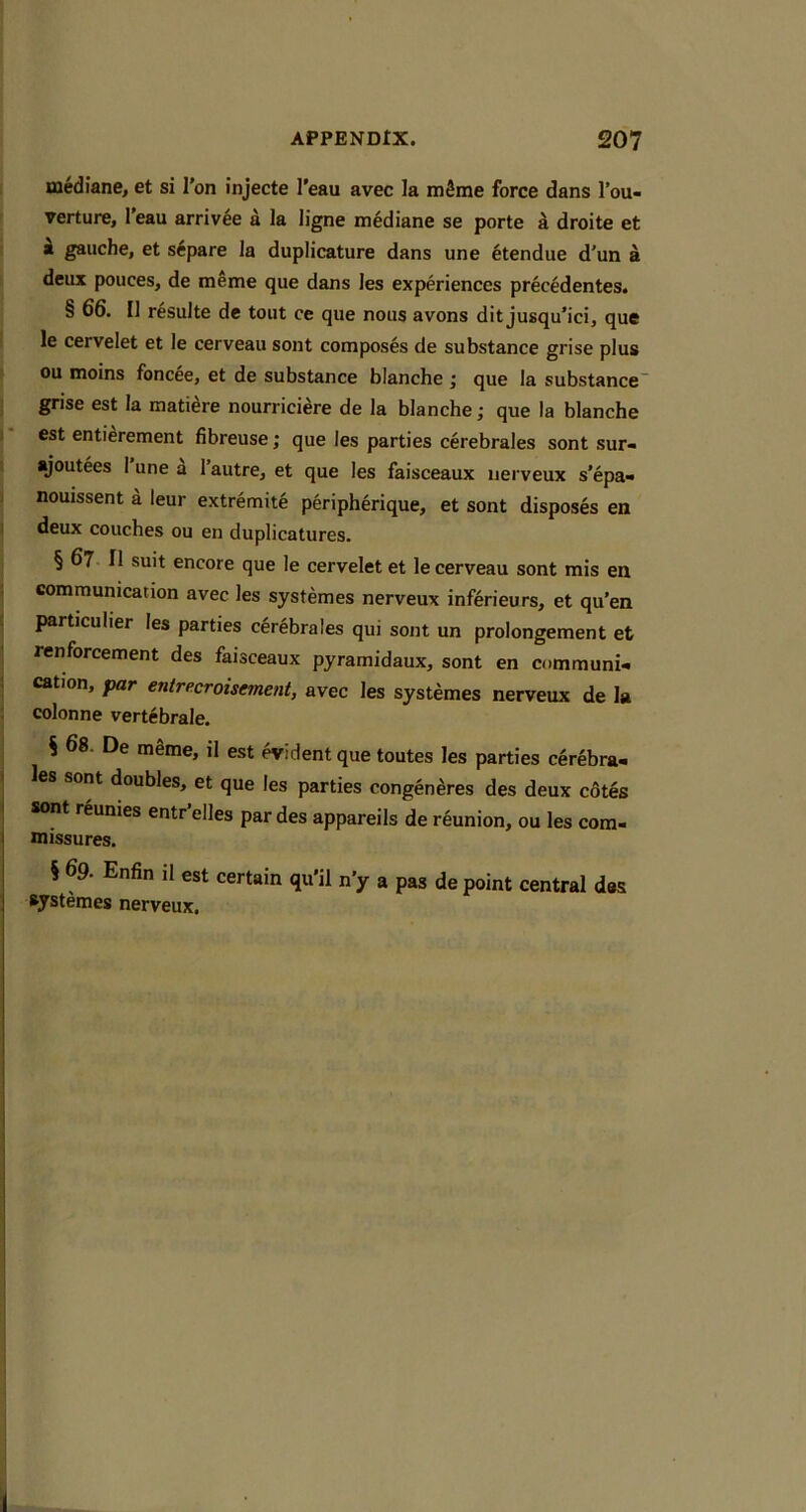 mediane, et si Ton injecte I’eau avec la mfime force dans I’ou- rerture, I’eau arriv^e a la ligne mediane se porte a droite et k gauche, et s6pare la duplicature dans une etendue d'un a deux pouces, de meme que dans les experiences precedentes. § 66. II resulte de tout ce que nous avons dit jusqu’ici, que le cervelet et le cerveau sont composes de substance grise plus ou moins foncee, et de substance blanche j que la substance” grise est la matiere nourriciere de la blanche; que la blanche est entierement fibreuse; que les parties cerebrales sont sur- ajoutees I une a I’autre, et que les faisceaux uerveux s’epa- nouissent a leur extremite peripherique, et sont disposes en deux couches ou en duplicatures. § 67 II suit encore que le cervelet et le cerveau sont mis en communication avec les systemes nerveux inferieurs, et qu’en particular les parties cerebrales qui sont un prolongement et renforcement des faisceaux pyramidaux, sont en communi- cation, par entrecroisement, avec les systemes nerveux de la colonne vertebrale. % 68. De mSme, il est widentque toutes les parties cerebra- les sont doubles, et que les parties congen^res des deux c6tes sont r^unies entr’elles par des appareils de reunion, ou les com- missures. § 69. Enfin il est certain qu'il n’y a pas de point central des systemes nerveux.