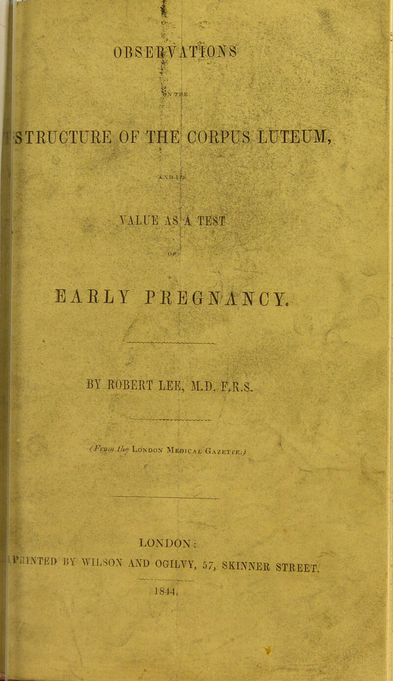 w OBSERVATIONS ir * ;%v f. * TI|K iL VALUE AS: A TEST $ ' % : j ' EARLY PREGNANCY. BY ROBERT LEE, M.D. F.R.S. '■From I]* London Medical Gazeti-k.J LONDON: BUNTED BY WILSON AND OGILYY, 57, SKINNER STREET, 1844.