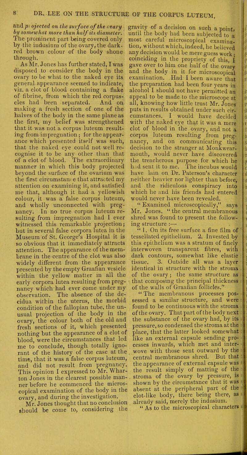 and pi ejected on the surface of the ovary by somewhat more than half its diameter. The prominent part being covered only by the indusimn of the ovary, the dark- red brown colour of the body shone through. As Mr. Jones has further stated, I was disposed to consider the body in the ovary to be what to the naked eye its general appearance seemed to indicate, viz. a clot of blood containing a flake of fibrine, from which the red corpus- cles had been separated. And on making a fresh section of one of the halves of the body in the same plane as the first, my belief was strengthened that it was not a corpus luteum result- ing from impregnation ; for the appear- ance which presented itself was such, that the naked eye could not well re- cognise it to be any other than that of a clot of blood. The extraordinary manner in which this body projected beyond the surface of the ovarium was the first circumstam e that attracted my attention on examining it, and satisfied me that, although it had a yellowish colour, it was a false corpus luteum, and wholly unconnected with preg- nancy. In no true corpus luteum re- sulting from impregnation had 1 ever witnessed this remarkable projection; but in several false corpora lutea in the Museum of St. George’s Hospital it is so obvious that it immediately attracts attention. The appearance of the mem- brane in the centre of the clot was also widely different from the appearance presented by the empty Graafian vesicle within the yellow matter in all the early corpora lutea resulting from preg- nancy which had ever come under my observation. The absence of the de- cidua within the uterus, the morbid condition of the fallopian tube, the un- usual projection of the body in the ovary, the colour both of the old and fresh sections of it, which presented nothing but the appearance of a clot of blood, were the circumstances that led me to conclude, though totally igno- rant of the history of the case at the time, that it was a false corpus luteum, and did not result from pregnancy. This opinion I expressed to Mr. Whar- ton Jones in the clearest possible man- ner before he commenced the micros- copical examination of the body in the ovary, and during the investigation. Mr. Jones thought that no conclusion should be come to, considering the gravity of a decision on such a point, i until the body had been subjected to a most careful microscopical examina- tion, without which, indeed, he believed it: any decision would be mere guess work • ? coinciding in the propriety of this, I gave over to him one half of the ovary i and the body in it for microscopical 11 examination. Had I been aware that | n the preparation had been four years in alcohol I should not have permitted an M appeal to be made to the microscope at [ft all, knowing how little trust Mr. Jones jtr puts in results obtained under such eir- it cumstances. I would have decided ill with the naked eye that it was a mere it clot of blood in the ovary, and not a lit corpus luteum resulting from preg- fci nancy, and on communicating this in decision to the stranger at Monkwear- i !i mouth, would never have discovered lit the treacherous purpose for which he ? had sent it to me. The incubus would r have lain on Dr. Paterson’s character d neither heavier nor lighter than before, | si and the ridiculous conspiracy into ji which he and his friends had entered would never have been revealed. ;■ “ Examined microscopically,” says ] Mr. Jones, “ the central membranous ( shred was found to present the follow- ( ing structure :— js “ 1. On its free surface a fine film of tessellated epithelium. 2. Invested by | this epithelium was a stratum of finely interwoven transparent fibres, with | dark contours, somewhat like elastic j, tissue. 3. Outside all was a layer j identical in structure with the stroma of the ovary ; the same structure as j that composing the principal thickness i of the walls of Graafian follicles.” “ The membranous processes pos- , sessed a similar structure, and were ‘ found to be continuous with the stroma of the ovary. That part of the body next the substance of the ovary had, by its pressure, so condensed the stroma at the place, that the latter looked somewhat like an external capsule sending pro- cesses inwards, which met and inter- wove with those sent outward by the central membranous shred. But that the appearance of external capsule was '[ the result simply of matting of the stroma of the ovary by pressure, is shown by the circumstance that it was absent at the peripheral part of the clot-like body, there being there, as already said, merely the indusium. “ As to the microscopical characters