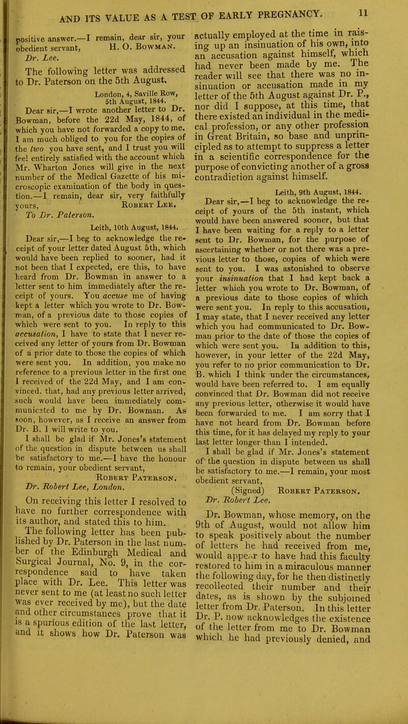 positive answer.—I remain, dear sir, your obedient servant, H. O. Bowman. Dr. Lee. The following letter was addressed to Dr. Paterson on the 5th August. London, 4, Saville Row, 5tli August, 1844. Dear sir,—I wrote another letter to Dr. Bowman, before the 22d May, 1844, of which you have not forwarded a copy to me. I am much obliged to you for the copies of the two you have sent, and I trust you will fee! entirely satisfied with the account which Mr. Wharton Jones will give in the next number of the Medical Gazette of his mi- croscopic examination of the body in ques- tion.—I remain, dear sir, very faithfully yours, Robert Lee. To Dr. Paterson. Leith, 10th August, 1844. Dear sir,—I beg to acknowledge the re- ceipt of your letter dated August 5th, which would have been replied to sooner, had it not been that I expected, ere this, to have heard from Dr. Bowman in answer to a letter sent to him immediately after the re- ceipt of yours. You accuse me of having kept a letter which you wrote to Dr. Bow- man, of a previous date to those copies of which were sent to you. In reply to this accusation, I have to state that I never re- ceived any letter of yours from Dr. Bowman of a prior date to those the copies of which were sent you. In addition, you make no reference to a previous letter in the first one 1 received of the 22d May, and I am con- vinced. that, had any previous letter arrived, such would have been immediately com- municated to me by Dr. Bowman. As soon, however, as I receive an answer from Dr. B. I will write to you. I shall be glad if Mr. Jones’s statement of the question in dispute between us shall be satisfactory to me.—I have the honour to remain, your obedient servant, Robert Paterson. Dr. Robert Lee, London. On receiving this letter I resolved to have no further correspondence with its author, and stated this to him. The following letter has been pub- lished by Dr. Paterson in the last num- ber of the Edinburgh Medical and Surgical Journal, No. 9, in the cor- respondence said to have taken place with Dr. Lee. This letter was never sent to me (at least no such letter was ever received by me), but the date and other circumstances prove that it is a spurious edition of the last letter, and it shows how Dr. Paterson was actually employed at the time in rais- ing up an insinuation of his own, into an accusation against himself, which had never been made by me. The reader will see that there was no in- sinuation or accusation made in my letter of the 5th August against Dr. P., nor did I suppose, at this time, that there existed an individual in the medi- cal profession, or any other profession in Great Britain, so base and unprin- cipled as to attempt to suppress a letter in a scientific correspondence for the purpose of convicting another of a gross contradiction against himself. Leith, 9th August, 1844. Dear sir,—I beg to acknowledge the re- ceipt of yours of the 5th instant, which would have been answered sooner, but that I have been waiting for a reply to a letter sent to Dr. Bowman, for the purpose of ascertaining whether or not there was a pre- vious letter to those, copies of which were sent to you. I was astonished to observe your insinuation that I had kept back a letter which you wrote to Dr. Bowman, of a previous date to those copies of which were sent you. In reply to this accusation, I may state, that I never received any letter which you had communicated to Dr. Bow- man prior to the date of those the copies of which were sent you. In addition to this, however, in your letter of the 22d May, you refer to no prior communication to Dr. B. which I think under the circumstances, would have been referred to. I am equally convinced that Dr. Bowman did not receive any previous letter, otherwise it would have been forwarded to me. I am sorry that I have not heard from Dr. Bowman before this time, for it has delayed my reply to your last letter longer than I intended. I shall be glad if Mr. Jones’s statement of' the question in dispute between us shall be satisfactory to me.—I remain, your most obedient servant, (Signed) Robert Paterson. Dr. Robert Lee. Dr. Bowman, whose memory, on the 9th of August, would not allow him to speak positively about the number of letters he had received from me, would appear to have had this faculty restored to him in a miraculous manner the following day, for he then distinctly recollected their number and their dates, as is shown by the subjoined letter from Dr. Paterson. In this letter Dr. P. now acknowledges the existence of the letter from me to Dr. Bowman which he had previously denied, and