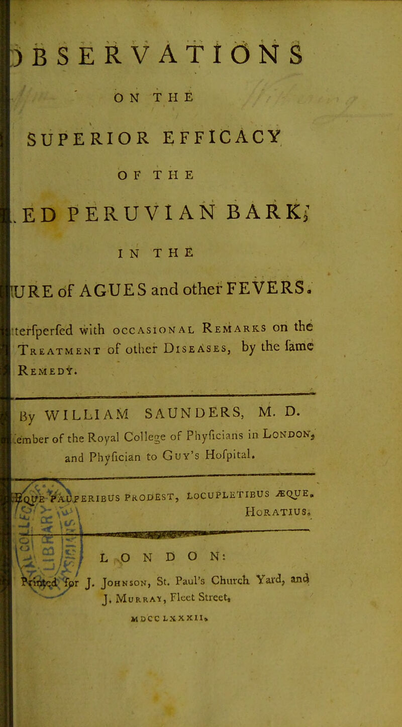 OBSERVATIONS ON THE SUPERIOR EFFICACY O F T H E ED PERUVIAN BARK^ IN THE vURE of AGUES and other FEVERS, .terfperfed with occasional Remarks on the Treatment of other Diseases, by the fame Remedy. .em By WILLIAM SAUNDERS, M. D. ber of the Royal College of Phyficians in London, and Phyfician to Guy's HofpitaU S^JfE-Vk^^ERIBUS PRODEST, LOCUPLETIBUS iEQUE. Horatius, ^ ^i^lpr J. Johnson, St. Paul's Church Yard, and; ' — J. MoRRA-y, Fleet Street, MOCC LXXXII*