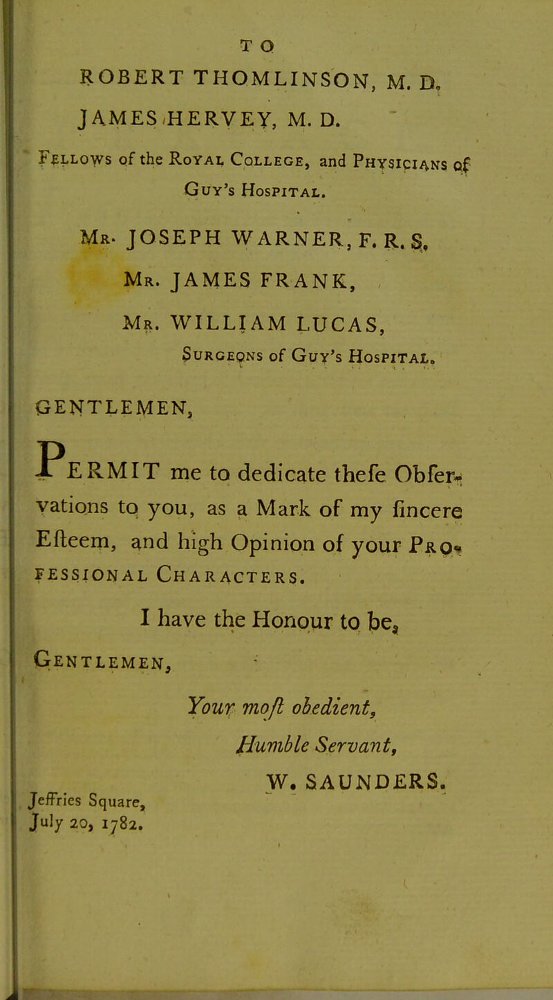 T Q ROBERT THOMLINSON, M. D, JAMES-HERVEY, M. D. FALLOWS of the Royal College, and Physicians of Guy's Hospital. Mr. JOSEPH WARNER, F. R. S, Mr. JAMES FRANK, Mr. WILLIAM LUCAS, Surgeons of Guy's Hospital. GENTLEMEN, Permit me to dedicate thefe Obfer^ yations to you, as a Mark of my fincere Efteem, and high Opinion of your Pro<» FEssiONAL Characters. I have the Honour to be^ Gentlemen, Your tnojl obedient. Humble Servant, W. SAUNDERS. , Jeffries Square, July 20, 1782.
