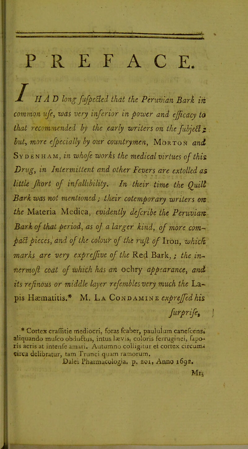 PREFACE T JL HAD long fiifpcBed that the Peruvian Bark in coinmon ufe, was very inferior in power and efficacy ta that recommended by the early writers on thefiibjeB; hut, more ejpecially by our countrymen, Mortoi^ and, Sydenham, z'ra whoje works the medical virtues of this. Drug, in Intermittent and other Fevers are extolled as little JJiort of infallibility. In their time the Quilt Bark was not mentioned; their cotemporary writers ors the Materia Medica, evidently defcribe the Peruvian Bark of that period, as oj a larger kind, of more com^ paB pieces^ and of the colour of the rujl of Iron, which marks are very expreffive of the Red Bark, ; the in- nermofl coat of which hds ari ochry appearance, and its ref nous or middle layer refemblesvery much the La- pis Haematitis.* M. La CoaoAuibiE exprejfedhis furprife, * Cortex cranitie mediocri, foras fcaber, paululum canefcens* aliquando mufco obduftus, intus Isevis, coloris ferruginei, fapo-i ris acris at intenfe am-iri. Autumno coUigitur et cortex circum* circa dclibutur, tarn Trunci quam ramorum. Dalei Pharmuculugia. p, soit Anno 1692. Mrs